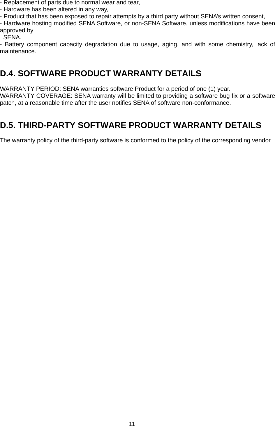 11 - Replacement of parts due to normal wear and tear, - Hardware has been altered in any way, - Product that has been exposed to repair attempts by a third party without SENA’s written consent, - Hardware hosting modified SENA Software, or non-SENA Software, unless modifications have been approved by   SENA. - Battery component capacity degradation due to usage, aging, and with some chemistry, lack of maintenance.    D.4. SOFTWARE PRODUCT WARRANTY DETAILS  WARRANTY PERIOD: SENA warranties software Product for a period of one (1) year.   WARRANTY COVERAGE: SENA warranty will be limited to providing a software bug fix or a software patch, at a reasonable time after the user notifies SENA of software non-conformance.   D.5. THIRD-PARTY SOFTWARE PRODUCT WARRANTY DETAILS  The warranty policy of the third-party software is conformed to the policy of the corresponding vendor  