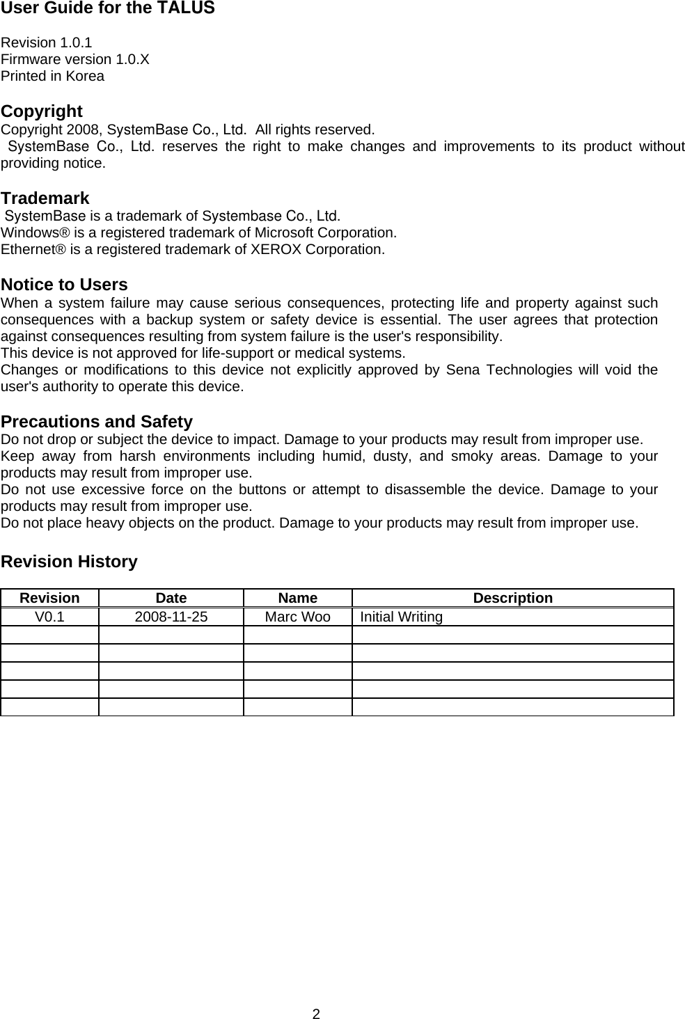 2 User Guide for the TALUS  Revision 1.0.1 Firmware version 1.0.X Printed in Korea  Copyright Copyright 2008, SystemBase Co., Ltd.  All rights reserved.  SystemBase Co., Ltd. reserves the right to make changes and improvements to its product without providing notice.  Trademark  SystemBase is a trademark of Systembase Co., Ltd.Windows® is a registered trademark of Microsoft Corporation. Ethernet® is a registered trademark of XEROX Corporation.  Notice to Users When a system failure may cause serious consequences, protecting life and property against such consequences with a backup system or safety device is essential. The user agrees that protection against consequences resulting from system failure is the user&apos;s responsibility. This device is not approved for life-support or medical systems. Changes or modifications to this device not explicitly approved by Sena Technologies will void the user&apos;s authority to operate this device.  Precautions and Safety Do not drop or subject the device to impact. Damage to your products may result from improper use. Keep away from harsh environments including humid, dusty, and smoky areas. Damage to your products may result from improper use. Do not use excessive force on the buttons or attempt to disassemble the device. Damage to your products may result from improper use. Do not place heavy objects on the product. Damage to your products may result from improper use.  Revision History  Revision Date  Name  Description V0.1  2008-11-25  Marc Woo  Initial Writing                     