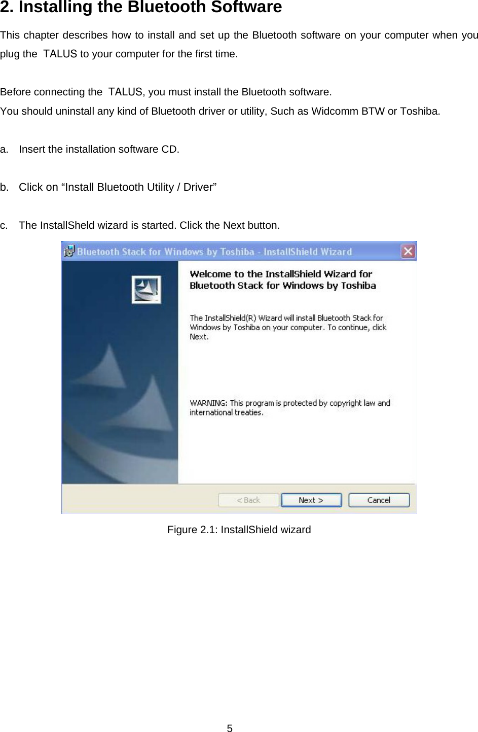 5 2. Installing the Bluetooth Software This chapter describes how to install and set up the Bluetooth software on your computer when you plug the  TALUS to your computer for the first time.  Before connecting the  TALUS, you must install the Bluetooth software.   You should uninstall any kind of Bluetooth driver or utility, Such as Widcomm BTW or Toshiba.  a.  Insert the installation software CD.  b.  Click on “Install Bluetooth Utility / Driver”  c.  The InstallSheld wizard is started. Click the Next button.    Figure 2.1: InstallShield wizard          