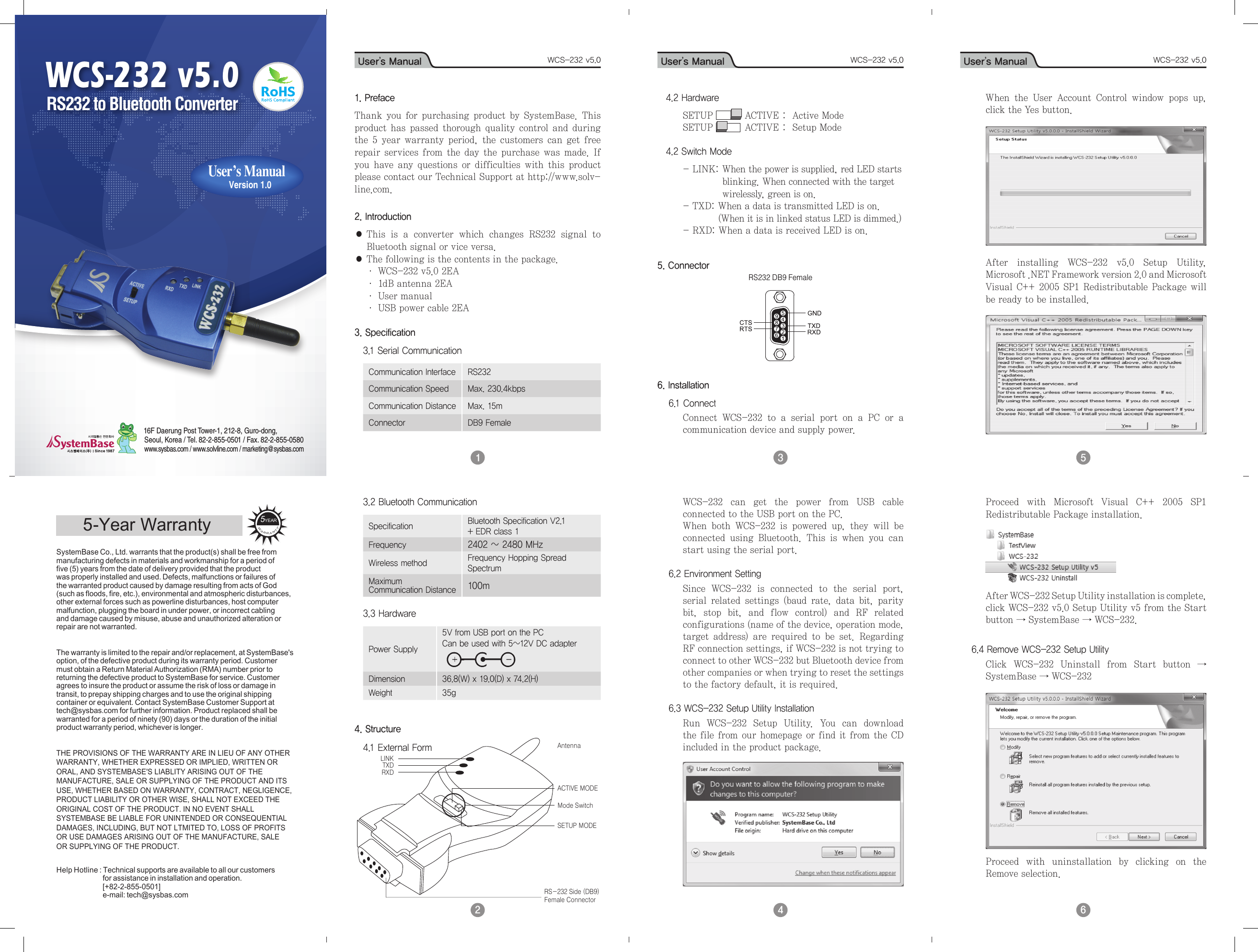User’s Manual WCS-232 v5.0 User’s Manual WCS-232 v5.0 User’s Manual WCS-232 v5.0 User’s Manual WCS-232 v5.0RRAWANTY5YEARSystemBase Co., Ltd. warrants that the product(s) shall be free frommanufacturing defects in materials and workmanship for a period offive (5) years from the date of delivery provided that the productwas properly installed and used. Defects, malfunctions or failures ofthe warranted product caused by damage resulting from acts of God(such as floods, fire, etc.), environmental and atmospheric disturbances,other external forces such as powerline disturbances, host computermalfunction, plugging the board in under power, or incorrect cablingand damage caused by misuse, abuse and unauthorized alteration orrepair are not warranted.The warranty is limited to the repair and/or replacement, at SystemBase&apos;soption, of the defective product during its warranty period. Customermust obtain a Return Material Authorization (RMA) number prior toreturning the defective product to SystemBase for service. Customeragrees to insure the product or assume the risk of loss or damage intransit, to prepay shipping charges and to use the original shippingcontainer or equivalent. Contact SystemBase Customer Support attech@sysbas.com for further information. Product replaced shall be warranted for a period of ninety (90) days or the duration of the initial product warranty period, whichever is longer.THE PROVISIONS OF THE WARRANTY ARE IN LIEU OF ANY OTHERWARRANTY, WHETHER EXPRESSED OR IMPLIED, WRITTEN ORORAL, AND SYSTEMBASE&apos;S LIABLITY ARISING OUT OF THEMANUFACTURE, SALE OR SUPPLYING OF THE PRODUCT AND ITSUSE, WHETHER BASED ON WARRANTY, CONTRACT, NEGLIGENCE,PRODUCT LIABILITY OR OTHER WISE, SHALL NOT EXCEED THEORIGINAL COST OF THE PRODUCT. IN NO EVENT SHALLSYSTEMBASE BE LIABLE FOR UNINTENDED OR CONSEQUENTIALDAMAGES, INCLUDING, BUT NOT LTMITED TO, LOSS OF PROFITSOR USE DAMAGES ARISING OUT OF THE MANUFACTURE, SALEOR SUPPLYING OF THE PRODUCT.Help Hotline : Technical supports are available to all our customers                               for assistance in installation and operation.                               [+82-2-855-0501]                               e-mail: tech@sysbas.com5-Year WarrantyWCS-232 v5.016F Daerung Post Tower-1, 212-8, Guro-dong, Seoul, Korea / Tel. 82-2-855-0501 / Fax. 82-2-855-0580www.sysbas.com / www.solvline.com / marketing@sysbas.com  User’s Manual   Version 1.0RS232 to Bluetooth Converter1 2 3 4 5 6 1. PrefaceThank  you  for  purchasing  product by  SystemBase.  This product has  passed  thorough quality  control and during the 5  year  warranty  period,  the  customers can  get  free repair  services  from the  day the purchase  was made. If you  have  any questions  or  difficulties  with  this  product please contact our Technical Support at http://www.solv-line.com.2. Introduction●  This  is  a  converter  which  changes  RS232  signal  to Bluetooth signal or vice versa.●  The following is the contents in the package.· WCS-232 v5.0 2EA· 1dB antenna 2EA· User manual· USB power cable 2EA3. Specification3.1 Serial CommunicationCommunication Interface RS232Communication Speed Max. 230.4kbpsCommunication Distance Max. 15mConnector DB9 Female 3.2 Bluetooth CommunicationSpecification Bluetooth Specification V2.1 + EDR class 1Frequency 2402 ~ 2480 MHzWireless method Frequency Hopping Spread Spectrum MaximumCommunication Distance 100m3.3 HardwarePower Supply5V from USB port on the PC Can be used with 5~12V DC adapterDimension 36.8(W) x 19.0(D) x 74.2(H)Weight 35g4. Structure4.1 External Form4.2 Hardware SETUP   ACTIVE :  Active ModeSETUP   ACTIVE :  Setup Mode4.2 Switch Mode- LINK:  When the power is supplied, red LED starts blinking. When connected with the target wirelessly, green is on.- TXD:  When a data is transmitted LED is on. (When it is in linked status LED is dimmed.)- RXD: When a data is received LED is on.5. ConnectorRS232 DB9 Female 6. Installation 6.1 Connect Connect  WCS-232  to  a  serial  port  on  a  PC  or  a communication device and supply power.LINK TXD RXD RS-232 Side (DB9)Female ConnectorAntennaACTIVE MODEMode SwitchSETUP MODEWCS-232  can  get  the  power  from  USB  cable connected to the USB port on the PC.When  both  WCS-232  is  powered  up,  they  will  be connected  using  Bluetooth.  This  is  when  you  can start using the serial port.6.2 Environment SettingSince  WCS-232  is  connected  to  the  serial  port, serial  related  settings  (baud  rate,  data  bit,  parity bit,  stop  bit,  and  flow  control)  and  RF  related configurations (name of the device, operation mode, target  address)  are  required  to  be  set.  Regarding RF connection settings, if WCS-232 is not trying to connect to other WCS-232 but Bluetooth device from other companies or when trying to reset the settings to the factory default, it is required.6.3 WCS-232 Setup Utility InstallationRun  WCS-232  Setup  Utility.  You  can  download the file from our homepage or find it from the CD included in the product package.When  the  User  Account  Control  window  pops  up, click the Yes button.After  installing  WCS-232  v5.0  Setup  Utility, Microsoft .NET Framework version 2.0 and Microsoft Visual C++ 2005 SP1 Redistributable Package will be ready to be installed.Proceed  with  Microsoft  Visual  C++  2005  SP1 Redistributable Package installation.After WCS-232 Setup Utility installation is complete, click WCS-232 v5.0 Setup Utility v5 from the Start button → SystemBase → WCS-232.6.4 Remove WCS-232 Setup UtilityClick  WCS-232  Uninstall  from  Start  button  → SystemBase → WCS-232Proceed  with  uninstallation  by  clicking  on  the Remove selection.
