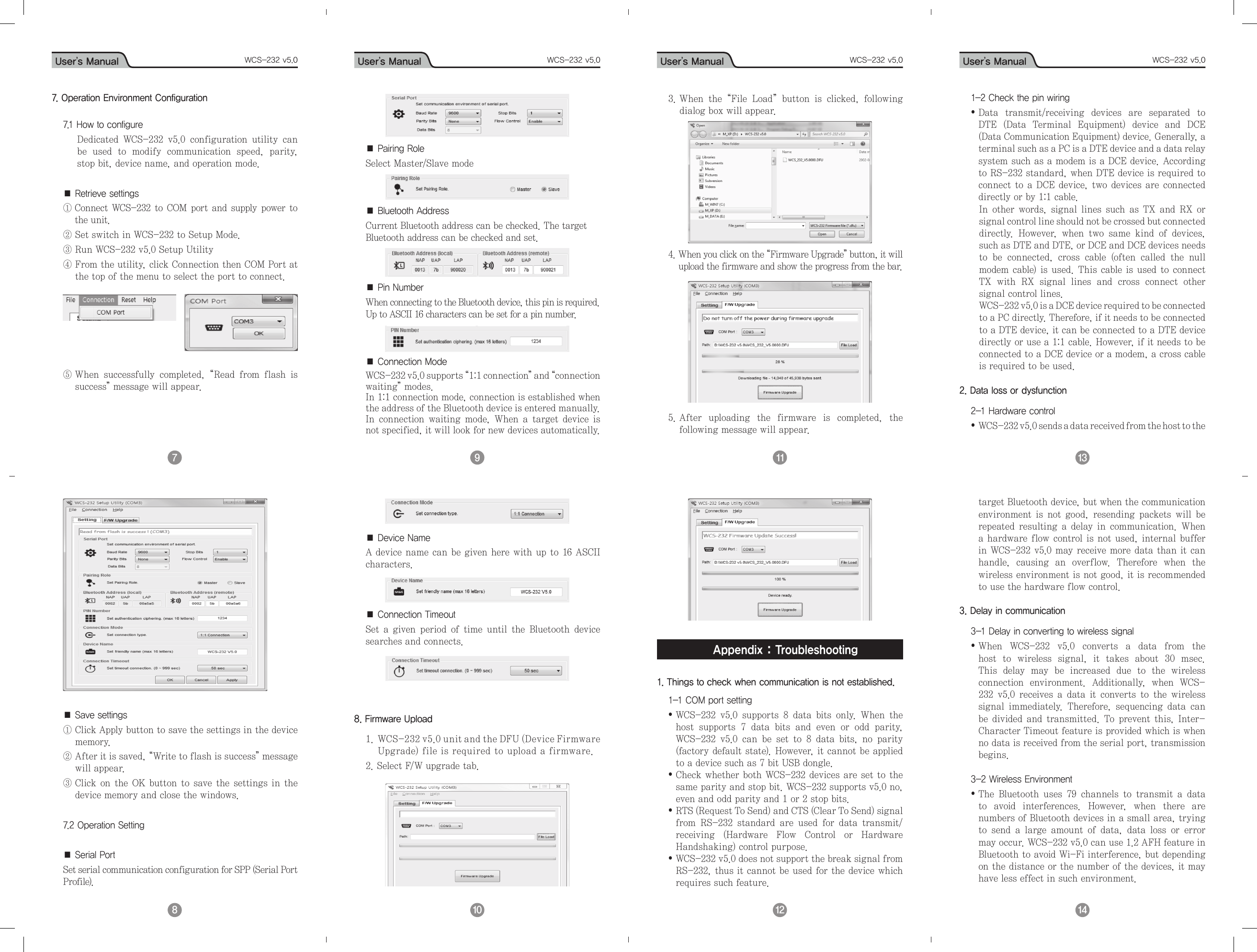 User’s Manual WCS-232 v5.0 User’s Manual WCS-232 v5.0 User’s Manual WCS-232 v5.0 User’s Manual WCS-232 v5.09 7 10  8 11  12  13  14  7. Operation Environment Configuration7.1 How to configureDedicated  WCS-232  v5.0  configuration  utility  can be  used  to  modify  communication  speed,  parity, stop bit, device name, and operation mode.  ■ Retrieve settings①  Connect WCS-232 to COM port and supply power to the unit. ② Set switch in WCS-232 to Setup Mode.③ Run WCS-232 v5.0 Setup Utility④  From the utility, click Connection then COM Port at the top of the menu to select the port to connect.             ⑤  When  successfully  completed,  “Read  from  flash  is success” message will appear.■ Save settings①  Click Apply button to save the settings in the device memory.②  After it is saved, “Write to flash is success” message will appear.③  Click on the OK button to save the settings in  the device memory and close the windows.7.2 Operation Setting■ Serial PortSet serial communication configuration for SPP (Serial Port Profile).■ Pairing RoleSelect Master/Slave mode ■ Bluetooth AddressCurrent Bluetooth address can be checked. The target Bluetooth address can be checked and set.■ Pin NumberWhen connecting to the Bluetooth device, this pin is required. Up to ASCII 16 characters can be set for a pin number. ■ Connection ModeWCS-232 v5.0 supports “1:1 connection” a n d  “connection waiting” modes.In 1:1 connection mode, connection is established when the address of the Bluetooth device is entered manually.In  connection  waiting  mode,  When  a  target  device  is not specified, it will look for new devices automatically. ■ Device NameA device name can be given here with up to 16 ASCII characters.■ Connection TimeoutSet  a  given  period  of  time  until  the  Bluetooth  device searches and connects. 8. Firmware Upload1.  WCS-232 v5.0 unit and the DFU (Device Firmware Upgrade) file is required to upload a firmware. 2. Select F/W upgrade tab.3.  When  the  “File  Load”  button  is  clicked,  following dialog box will appear.4.  When you click on the “Firmware Upgrade” button, it will upload the firmware and show the progress from the bar. 5.   After  uploading  the  firmware  is  completed,  the following message will appear.Appendix : Troubleshooting1. Things to check when communication is not established.1-1 COM port setting•  WCS-232  v5.0  supports  8  data  bits  only.  When  the host  supports  7  data  bits  and  even  or  odd  parity, WCS-232  v5.0  can  be  set  to  8  data  bits,  no  parity (factory default state). However, it cannot be applied to a device such as 7 bit USB dongle.•  Check whether both WCS-232 devices are set to the same parity and stop bit. WCS-232 supports v5.0 no, even and odd parity and 1 or 2 stop bits.•  RTS (Request To Send) and CTS (Clear To Send) signal from  RS-232  standard  are  used  for  data  transmit/receiving  (Hardware  Flow  Control  or  Hardware Handshaking) control purpose.•  WCS-232 v5.0 does not support the break signal from RS-232, thus it cannot be used for the device which requires such feature.1-2 Check the pin wiring•  Data  transmit/receiving  devices  are  separated  to DTE  (Data  Terminal  Equipment)  device  and  DCE (Data Communication Equipment) device. Generally, a terminal such as a PC is a DTE device and a data relay system such as a modem is a DCE device. According to RS-232 standard, when DTE device is required to connect to a DCE device, two devices are connected directly or by 1:1 cable.    In  other words,  signal  lines  such  as  TX  and RX  or signal control line should not be crossed but connected directly.  However,  when  two  same  kind  of  devices, such as DTE and DTE, or DCE and DCE devices needs to  be  connected,  cross  cable  (often  called  the  null modem cable) is used. This cable is used to connect TX  with  RX  signal  lines  and  cross  connect  other signal control lines.    WCS-232 v5.0 is a DCE device required to be connected to a PC directly. Therefore, if it needs to be connected to a DTE device, it can be connected to a DTE device directly or use a 1:1 cable. However, if it needs to be connected to a DCE device or a modem, a cross cable is required to be used.2. Data loss or dysfunction2-1 Hardware control•  WCS-232 v5.0 sends a data received from the host to the target Bluetooth device, but when the communication environment  is  not  good,  resending  packets  will  be repeated  resulting  a  delay  in  communication.  When a hardware flow control is not used, internal buffer in WCS-232 v5.0 may receive more data than it can handle,  causing  an  overflow.  Therefore  when  the wireless environment is not good, it is recommended to use the hardware flow control.3. Delay in communication3-1 Delay in converting to wireless signal•  When  WCS-232  v5.0  converts  a  data  from  the host  to  wireless  signal,  it  takes  about  30  msec. This  delay  may  be  increased  due  to  the  wireless connection  environment.  Additionally,  when  WCS-232  v5.0  receives  a  data  it  converts  to  the wireless signal  immediately.  Therefore,  sequencing  data  can be  divided and transmitted.  To prevent this,  Inter-Character Timeout feature is provided which is when no data is received from the serial port, transmission begins.3-2 Wireless Environment•  The  Bluetooth  uses  79  channels  to  transmit  a  data to  avoid  interferences.  However,  when  there  are numbers of Bluetooth devices in a small area, trying to  send  a  large  amount  of  data,  data  loss  or  error may occur. WCS-232 v5.0 can use 1.2 AFH feature in Bluetooth to avoid Wi-Fi interference, but depending on the distance or the number of the devices, it may have less effect in such environment.