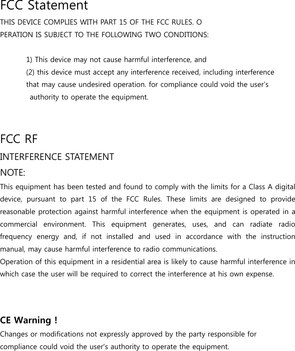  FCC Statement THIS DEVICE COMPLIES WITH PART 15 OF THE FCC RULES. O PERATION IS SUBJECT TO THE FOLLOWING TWO CONDITIONS:   1) This device may not cause harmful interference, and (2) this device must accept any interference received, including interference   that may cause undesired operation. for compliance could void the user’s   authority to operate the equipment.   FCC RF   INTERFERENCE STATEMENT   NOTE:   This equipment has been tested and found to comply with the limits for a Class A digital device, pursuant to part 15 of the FCC Rules. These limits are designed  to  provide reasonable protection against harmful interference when the equipment is operated in a commercial  environment.  This  equipment  generates,  uses,  and  can radiate radio frequency  energy  and,  if  not  installed  and  used  in  accordance  with  the  instruction manual, may cause harmful interference to radio communications.  Operation of this equipment in a residential area is likely to cause harmful interference in which case the user will be required to correct the interference at his own expense.   CE Warning ! Changes or modifications not expressly approved by the party responsible for compliance could void the user&apos;s authority to operate the equipment.  