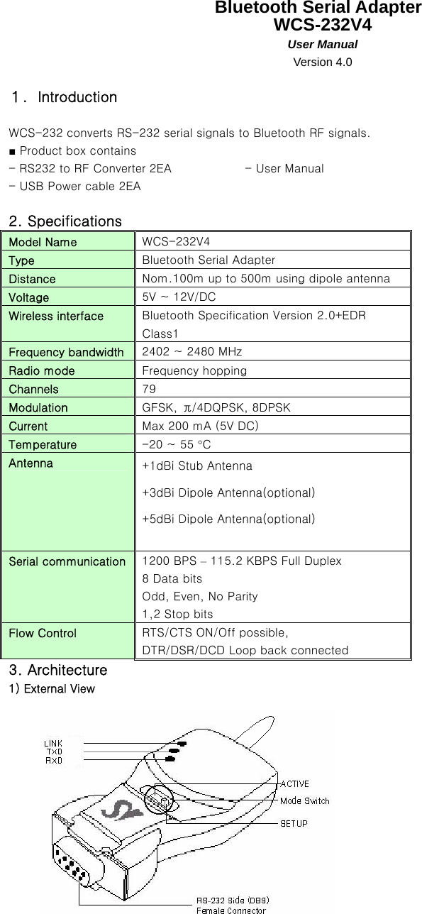   Bluetooth Serial Adapter WCS-232V4 User Manual Version 4.0  １．Introduction  WCS-232 converts RS-232 serial signals to Bluetooth RF signals. ■ Product box contains - RS232 to RF Converter 2EA    - User Manual - USB Power cable 2EA    2. Specifications Model Name  WCS-232V4 Type  Bluetooth Serial Adapter Distance  Nom.100m up to 500m using dipole antenna Voltage  5V ~ 12V/DC Wireless interface  Bluetooth Specification Version 2.0+EDR Class1 Frequency bandwidth  2402 ~ 2480 MHz Radio mode  Frequency hopping Channels  79 Modulation  GFSK,  π/4DQPSK, 8DPSK Current  Max 200 mA (5V DC) Temperature  -20 ~ 55 °C Antenna  +1dBi Stub Antenna +3dBi Dipole Antenna(optional) +5dBi Dipole Antenna(optional)  Serial communication  1200 BPS – 115.2 KBPS Full Duplex 8 Data bits Odd, Even, No Parity 1,2 Stop bits Flow Control  RTS/CTS ON/Off possible, DTR/DSR/DCD Loop back connected 3. Architecture 1) External View  