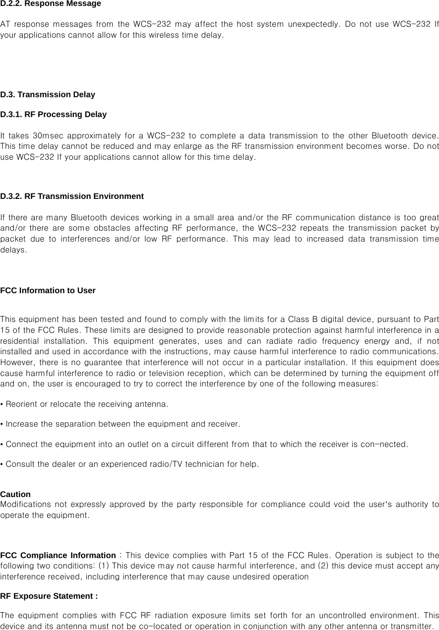 D.2.2. Response Message  AT response  messages from  the WCS-232  may affect the host  system unexpectedly. Do not use WCS-232 If your applications cannot allow for this wireless time delay.   D.3. Transmission Delay  D.3.1. RF Processing Delay  It takes  30msec approximately for  a WCS-232 to complete a data  transmission to the other Bluetooth  device. This time delay cannot be reduced and may enlarge as the RF transmission environment becomes worse. Do not use WCS-232 If your applications cannot allow for this time delay.  D.3.2. RF Transmission Environment  If there are many Bluetooth devices working in a small area and/or the RF communication distance is too great and/or  there  are  some  obstacles  affecting  RF  performance,  the  WCS-232  repeats the  transmission  packet by packet  due  to  interferences  and/or  low  RF  performance.  This  may  lead  to  increased  data  transmission  time delays.   FCC Information to User  This equipment has been tested and found to comply with the limits for a Class B digital device, pursuant to Part 15 of the FCC Rules. These limits are designed to provide reasonable protection against harmful interference in a residential  installation.  This  equipment  generates,  uses  and  can  radiate  radio  frequency  energy  and,  if  not installed and used in accordance with the instructions, may cause harmful interference to radio communications. However, there is no guarantee that interference will not occur in a particular installation. If this equipment does cause harmful interference to radio or television reception, which can be determined by turning the equipment off and on, the user is encouraged to try to correct the interference by one of the following measures: • Reorient or relocate the receiving antenna. • Increase the separation between the equipment and receiver. • Connect the equipment into an outlet on a circuit different from that to which the receiver is con-nected. • Consult the dealer or an experienced radio/TV technician for help.  Caution Modifications not expressly  approved by  the party responsible for compliance  could void the  user’s authority to operate the equipment.  FCC Compliance Information : This device complies with Part 15 of the FCC Rules. Operation is subject to the following two conditions: (1) This device may not cause harmful interference, and (2) this device must accept any interference received, including interference that may cause undesired operation RF Exposure Statement : The  equipment  complies  with  FCC  RF  radiation  exposure  limits  set  forth  for an  uncontrolled  environment. This device and its antenna must not be co-located or operation in conjunction with any other antenna or transmitter.   