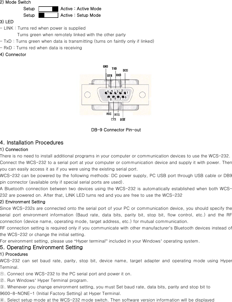 2) Mode Switch            Setup            Active : Active Mode            Setup            Active : Setup Mode 3) LED - LINK : Turns red when power is supplied Turns green when remotely linked with the other party - TxD : Turns green when data is transmitting (turns on faintly only if linked) - RxD : Turns red when data is receiving 4) Connector     DB-9 Connector Pin-out 4. Installation Procedures 1) Connection There is no need to install additional programs in your computer or communication devices to use the WCS-232. Connect the WCS-232 to a serial port at your computer or communication device and supply it with power. Then you can easily access it as if you were using the existing serial port. WCS-232 can be powered by the following methods: DC power supply, PC USB port through USB cable or DB9 pin connector (available only if special serial ports are used). A Bluetooth connection between two devices using the WCS-232 is automatically established when both WCS-232 are powered on. After that, LINK LED turns red and you are free to use the WCS-232 2) Environment Setting Since WCS-232s are connected onto the serial port of your PC or communication device, you should specify the serial  port  environment  information  (Baud  rate,  data  bits,  parity  bit,  stop  bit,  flow  control,  etc.)  and  the  RF connection (device name, operating mode, target address, etc.) for mutual communication. RF connection setting is required only if you communicate with other manufacturer’s Bluetooth devices instead of the WCS-232 or change the initial setting. For environment setting, please use “Hyper terminal” included in your Windows’ operating system. 5. Operating Environment Setting 1) Procedures WCS-232  can  set  baud  rate,  parity,  stop  bit,  device  name,  target  adapter  and  operating  mode  using  Hyper Terminal. ①. Connect one WCS-232 to the PC serial port and power it on. ②. Run Windows’ Hyper Terminal program. ③. Whenever you change environment setting, you must Set baud rate, data bits, parity and stop bit to   9600-8-NONE-1 (Initial Factory Setting) at Hyper Terminal. ④. Select setup mode at the WCS-232 mode switch. Then software version information will be displayed 