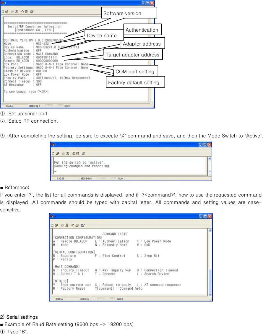  ⑥. Set up serial port. ⑦. Setup RF connection.  ⑧. After completing the setting, be sure to execute ‘X’ command and save, and then the Mode Switch to ‘Active’.  ■ Reference:   If you enter ‘?’, the list for all commands is displayed, and if ‘?&lt;command&gt;’, how to use the requested command is displayed. All commands should be typed with capital letter.  All  commands  and  setting  values  are  case-sensitive.     2) Serial settings ■ Example of Baud Rate setting (9600 bps -&gt; 19200 bps) ①  Type ‘B’. Software version AuthenticationAdapter addressFactory default settingTarget adapter addressDevice name COM port setting