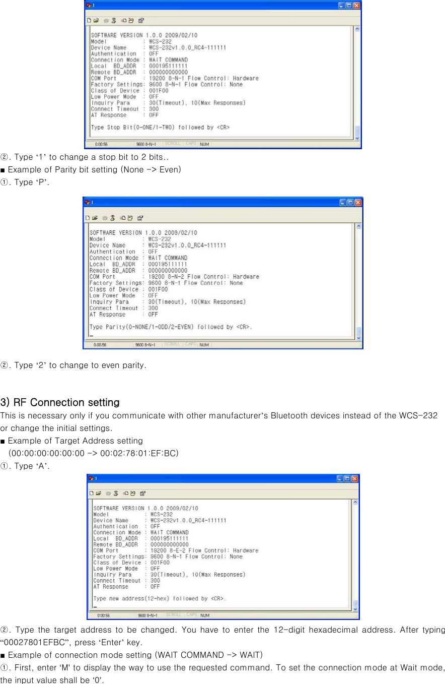  ②. Type ‘1’ to change a stop bit to 2 bits.. ■ Example of Parity bit setting (None -&gt; Even) ①. Type ‘P’.  ②. Type ‘2’ to change to even parity.   3) RF Connection setting This is necessary only if you communicate with other manufacturer’s Bluetooth devices instead of the WCS-232 or change the initial settings. ■ Example of Target Address setting     (00:00:00:00:00:00 -&gt; 00:02:78:01:EF:BC) ①. Type ‘A’.  ②.  Type  the  target  address  to  be  changed.  You  have  to  enter  the 12-digit hexadecimal address. After typing “00027801EFBC”, press ‘Enter’ key. ■ Example of connection mode setting (WAIT COMMAND -&gt; WAIT)   ①. First, enter ‘M’ to display the way to use the requested command. To set the connection mode at Wait mode, the input value shall be ‘0’. 