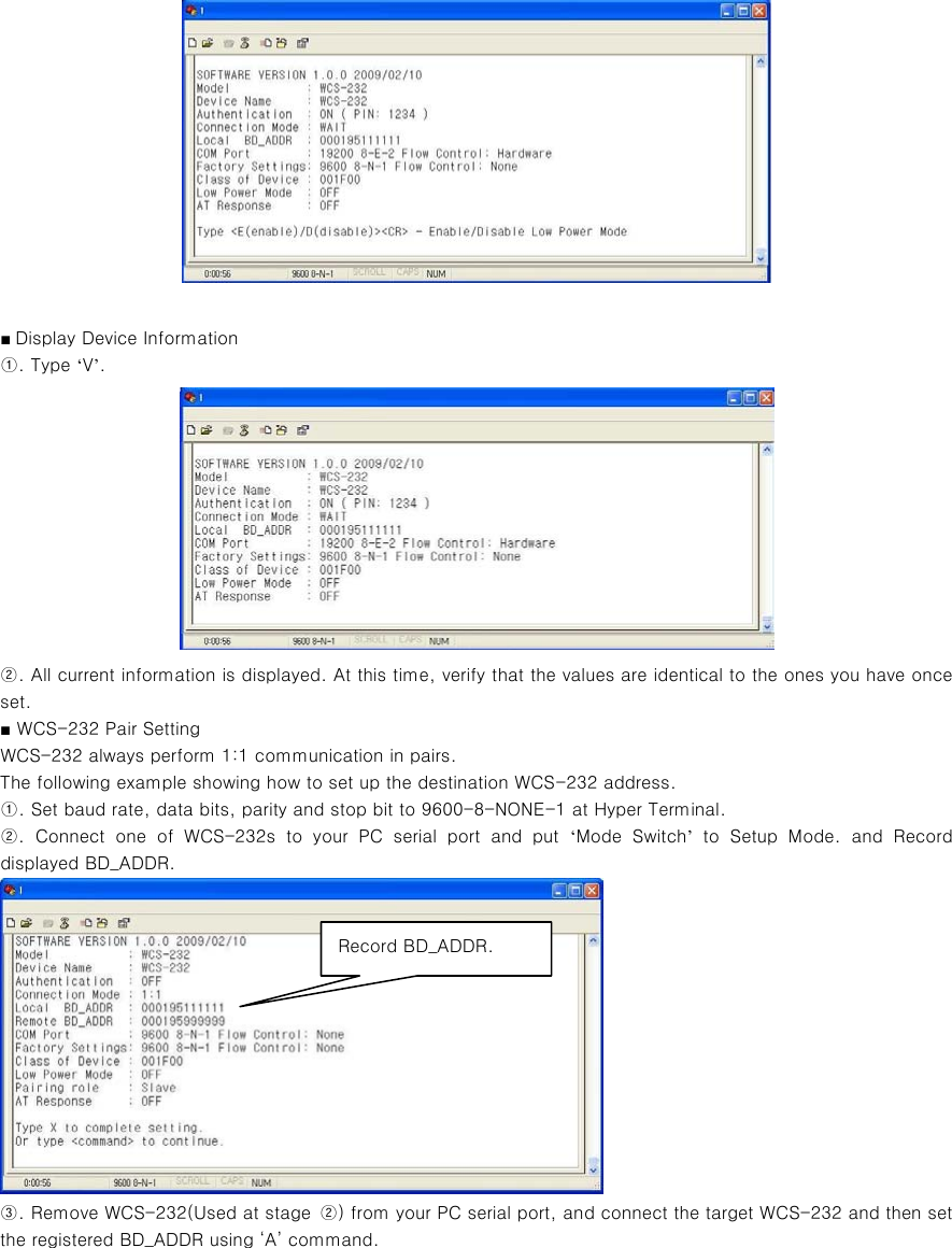   ■ Display Device Information ①. Type ‘V’.  ②. All current information is displayed. At this time, verify that the values are identical to the ones you have once set. ■ WCS-232 Pair Setting WCS-232 always perform 1:1 communication in pairs. The following example showing how to set up the destination WCS-232 address. ①. Set baud rate, data bits, parity and stop bit to 9600-8-NONE-1 at Hyper Terminal. ②.  Connect  one  of  WCS-232s  to  your  PC  serial  port  and  put  ‘Mode  Switch’  to  Setup  Mode.  and  Record displayed BD_ADDR.    ③. Remove WCS-232(Used at stage  ②) from your PC serial port, and connect the target WCS-232 and then set the registered BD_ADDR using ‘A’ command. Record BD_ADDR. 