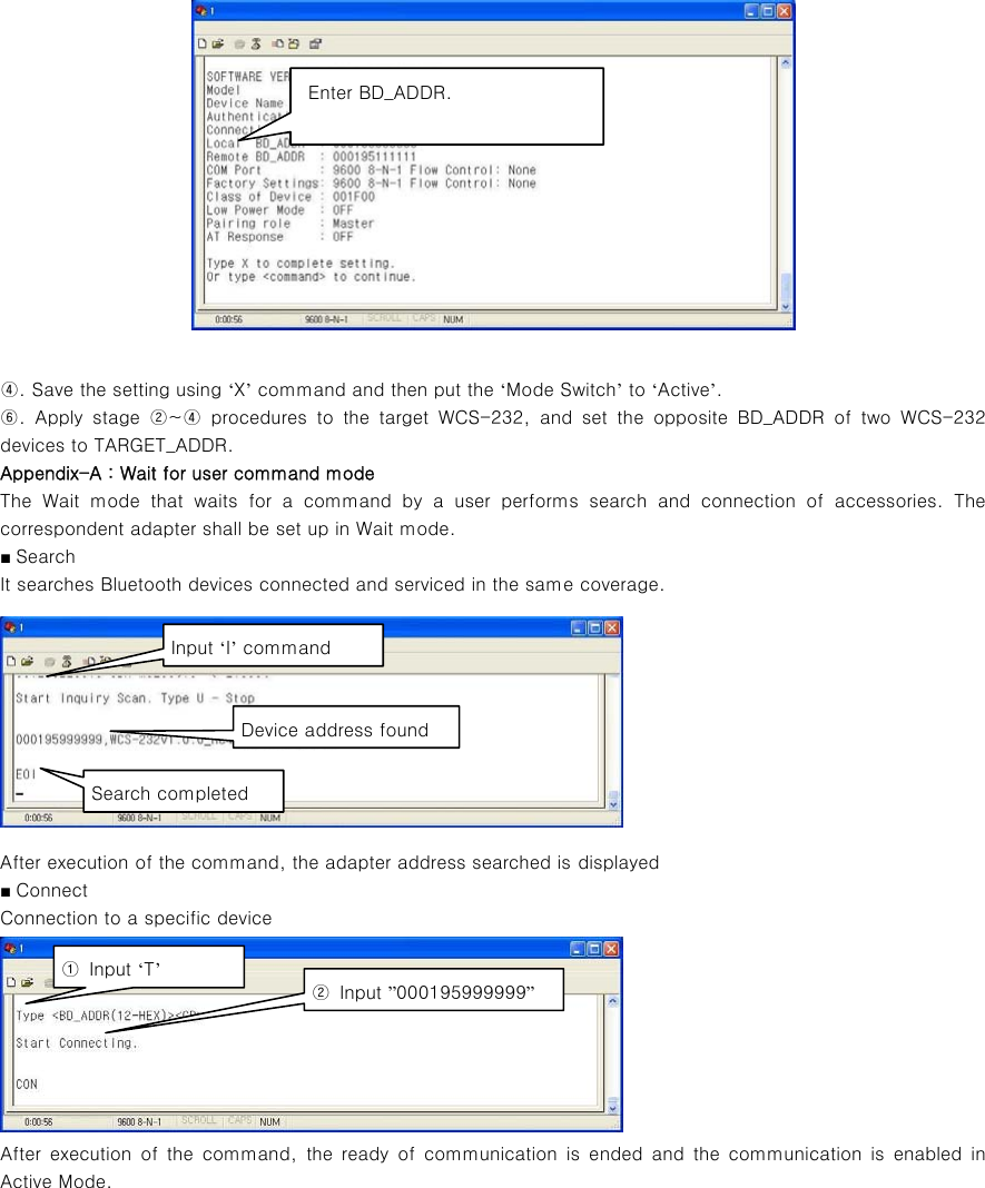   ④. Save the setting using ‘X’ command and then put the ‘Mode Switch’ to ‘Active’. ⑥.  Apply  stage  ②~④  procedures  to  the  target  WCS-232,  and  set  the  opposite  BD_ADDR  of  two  WCS-232 devices to TARGET_ADDR. Appendix-A : Wait for user command mode The Wait mode that waits for a command by a user performs search  and  connection  of  accessories.  The correspondent adapter shall be set up in Wait mode. ■ Search It searches Bluetooth devices connected and serviced in the same coverage.  After execution of the command, the adapter address searched is displayed  ■ Connect Connection to a specific device  After  execution  of  the  command,  the  ready  of  communication  is  ended and the communication is enabled in Active Mode.            Enter BD_ADDR. Input ‘I’ command Device address found Search completed ①  Input ‘T’ ②  Input ”000195999999” 