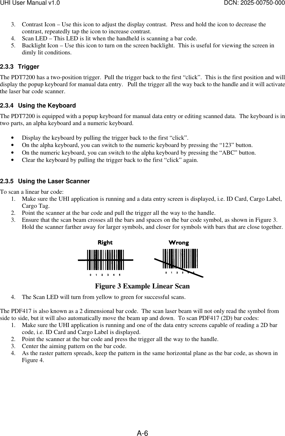 UHI User Manual v1.0  DCN: 2025-00750-000  A-63. Contrast Icon &ndash; Use this icon to adjust the display contrast.  Press and hold the icon to decrease the contrast, repeatedly tap the icon to increase contrast. 4. Scan LED &ndash; This LED is lit when the handheld is scanning a bar code. 5. Backlight Icon &ndash; Use this icon to turn on the screen backlight.  This is useful for viewing the screen in dimly lit conditions. 2.3.3 Trigger The PDT7200 has a two-position trigger.  Pull the trigger back to the first &ldquo;click&rdquo;.  This is the first position and will display the popup keyboard for manual data entry.   Pull the trigger all the way back to the handle and it will activate the laser bar code scanner. 2.3.4 Using the Keyboard The PDT7200 is equipped with a popup keyboard for manual data entry or editing scanned data.  The keyboard is in two parts, an alpha keyboard and a numeric keyboard.    &bull; Display the keyboard by pulling the trigger back to the first &ldquo;click&rdquo;. &bull; On the alpha keyboard, you can switch to the numeric keyboard by pressing the &ldquo;123&rdquo; button. &bull; On the numeric keyboard, you can switch to the alpha keyboard by pressing the &ldquo;ABC&rdquo; button. &bull; Clear the keyboard by pulling the trigger back to the first &ldquo;click&rdquo; again.  2.3.5 Using the Laser Scanner To scan a linear bar code: 1. Make sure the UHI application is running and a data entry screen is displayed, i.e. ID Card, Cargo Label, Cargo Tag.   2. Point the scanner at the bar code and pull the trigger all the way to the handle. 3. Ensure that the scan beam crosses all the bars and spaces on the bar code symbol, as shown in Figure 3.  Hold the scanner farther away for larger symbols, and closer for symbols with bars that are close together.   Figure 3 Example Linear Scan 4. The Scan LED will turn from yellow to green for successful scans.  The PDF417 is also known as a 2 dimensional bar code.  The scan laser beam will not only read the symbol from side to side, but it will also automatically move the beam up and down.  To scan PDF417 (2D) bar codes: 1. Make sure the UHI application is running and one of the data entry screens capable of reading a 2D bar code, i.e. ID Card and Cargo Label is displayed.   2. Point the scanner at the bar code and press the trigger all the way to the handle. 3. Center the aiming pattern on the bar code. 4. As the raster pattern spreads, keep the pattern in the same horizontal plane as the bar code, as shown in Figure 4.  