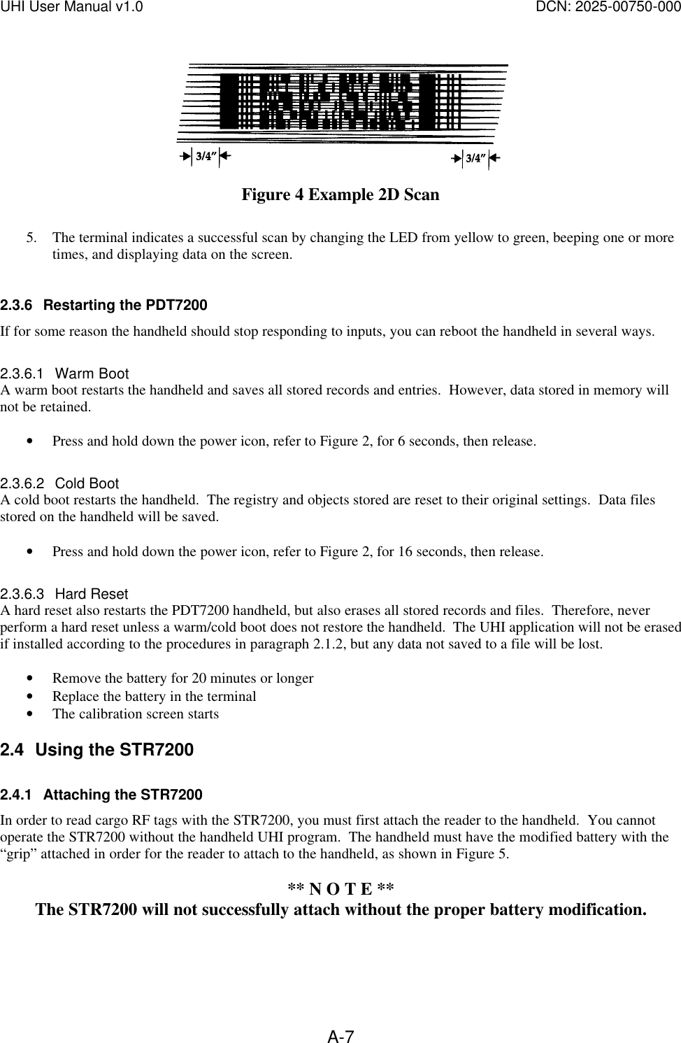 UHI User Manual v1.0  DCN: 2025-00750-000  A-7 Figure 4 Example 2D Scan  5. The terminal indicates a successful scan by changing the LED from yellow to green, beeping one or more times, and displaying data on the screen.  2.3.6 Restarting the PDT7200 If for some reason the handheld should stop responding to inputs, you can reboot the handheld in several ways.  2.3.6.1 Warm Boot A warm boot restarts the handheld and saves all stored records and entries.  However, data stored in memory will not be retained.    &bull; Press and hold down the power icon, refer to Figure 2, for 6 seconds, then release.  2.3.6.2 Cold Boot A cold boot restarts the handheld.  The registry and objects stored are reset to their original settings.  Data files stored on the handheld will be saved.  &bull; Press and hold down the power icon, refer to Figure 2, for 16 seconds, then release.  2.3.6.3 Hard Reset A hard reset also restarts the PDT7200 handheld, but also erases all stored records and files.  Therefore, never perform a hard reset unless a warm/cold boot does not restore the handheld.  The UHI application will not be erased if installed according to the procedures in paragraph 2.1.2, but any data not saved to a file will be lost.   &bull; Remove the battery for 20 minutes or longer &bull; Replace the battery in the terminal &bull; The calibration screen starts 2.4 Using the STR7200 2.4.1 Attaching the STR7200 In order to read cargo RF tags with the STR7200, you must first attach the reader to the handheld.  You cannot operate the STR7200 without the handheld UHI program.  The handheld must have the modified battery with the &ldquo;grip&rdquo; attached in order for the reader to attach to the handheld, as shown in Figure 5.    ** N O T E ** The STR7200 will not successfully attach without the proper battery modification.  