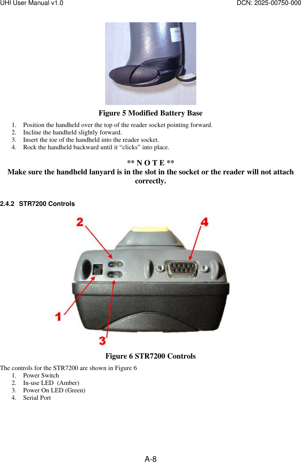 UHI User Manual v1.0  DCN: 2025-00750-000  A-8 Figure 5 Modified Battery Base 1. Position the handheld over the top of the reader socket pointing forward. 2. Incline the handheld slightly forward. 3. Insert the toe of the handheld into the reader socket. 4. Rock the handheld backward until it &ldquo;clicks&rdquo; into place.  ** N O T E ** Make sure the handheld lanyard is in the slot in the socket or the reader will not attach correctly.  2.4.2 STR7200 Controls  Figure 6 STR7200 Controls The controls for the STR7200 are shown in Figure 6 1. Power Switch 2. In-use LED  (Amber) 3. Power On LED (Green) 4. Serial Port  