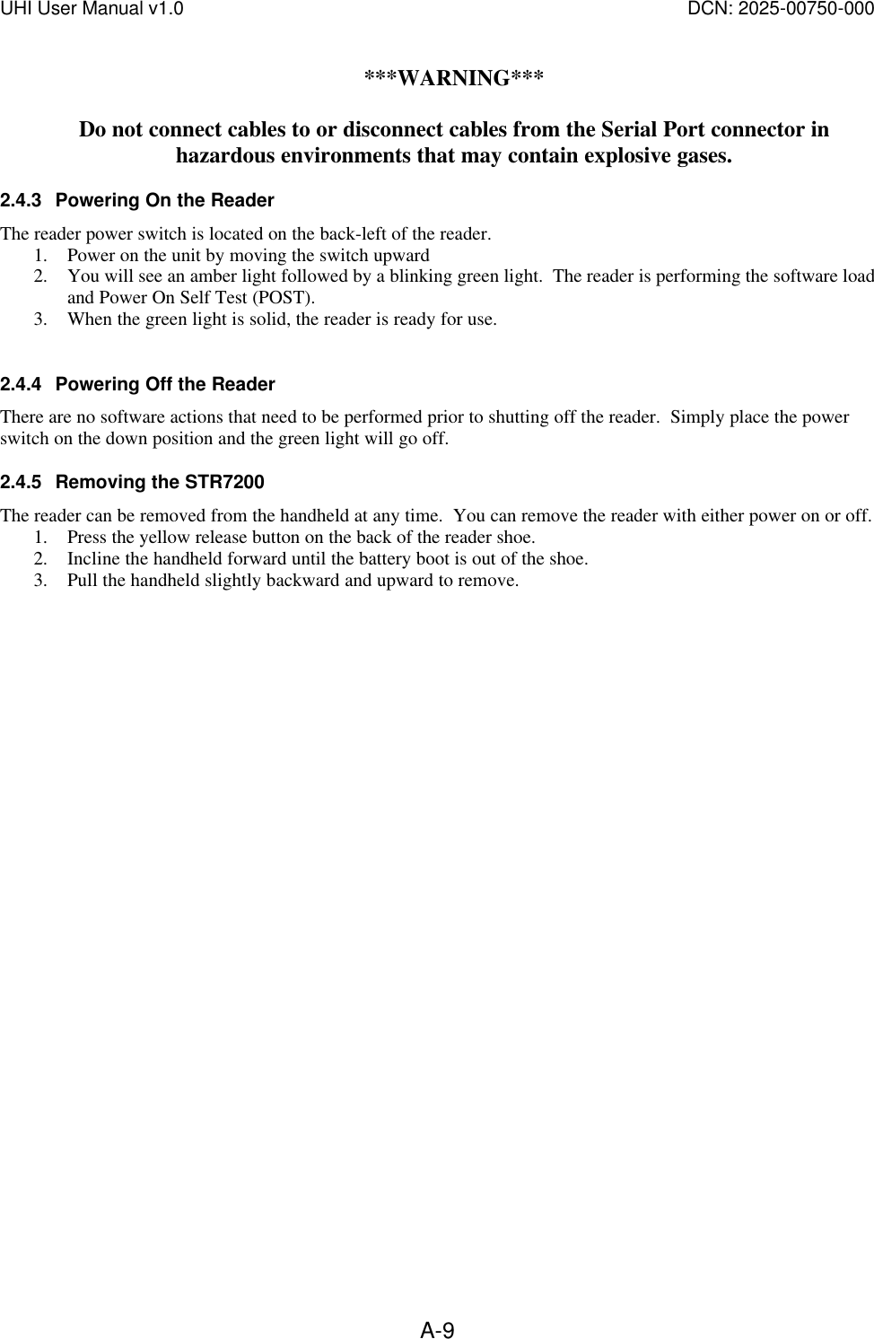 UHI User Manual v1.0  DCN: 2025-00750-000  A-9***WARNING***  Do not connect cables to or disconnect cables from the Serial Port connector in hazardous environments that may contain explosive gases. 2.4.3 Powering On the Reader The reader power switch is located on the back-left of the reader. 1. Power on the unit by moving the switch upward 2. You will see an amber light followed by a blinking green light.  The reader is performing the software load and Power On Self Test (POST). 3. When the green light is solid, the reader is ready for use.  2.4.4 Powering Off the Reader There are no software actions that need to be performed prior to shutting off the reader.  Simply place the power switch on the down position and the green light will go off. 2.4.5 Removing the STR7200 The reader can be removed from the handheld at any time.  You can remove the reader with either power on or off. 1. Press the yellow release button on the back of the reader shoe. 2. Incline the handheld forward until the battery boot is out of the shoe. 3. Pull the handheld slightly backward and upward to remove. 