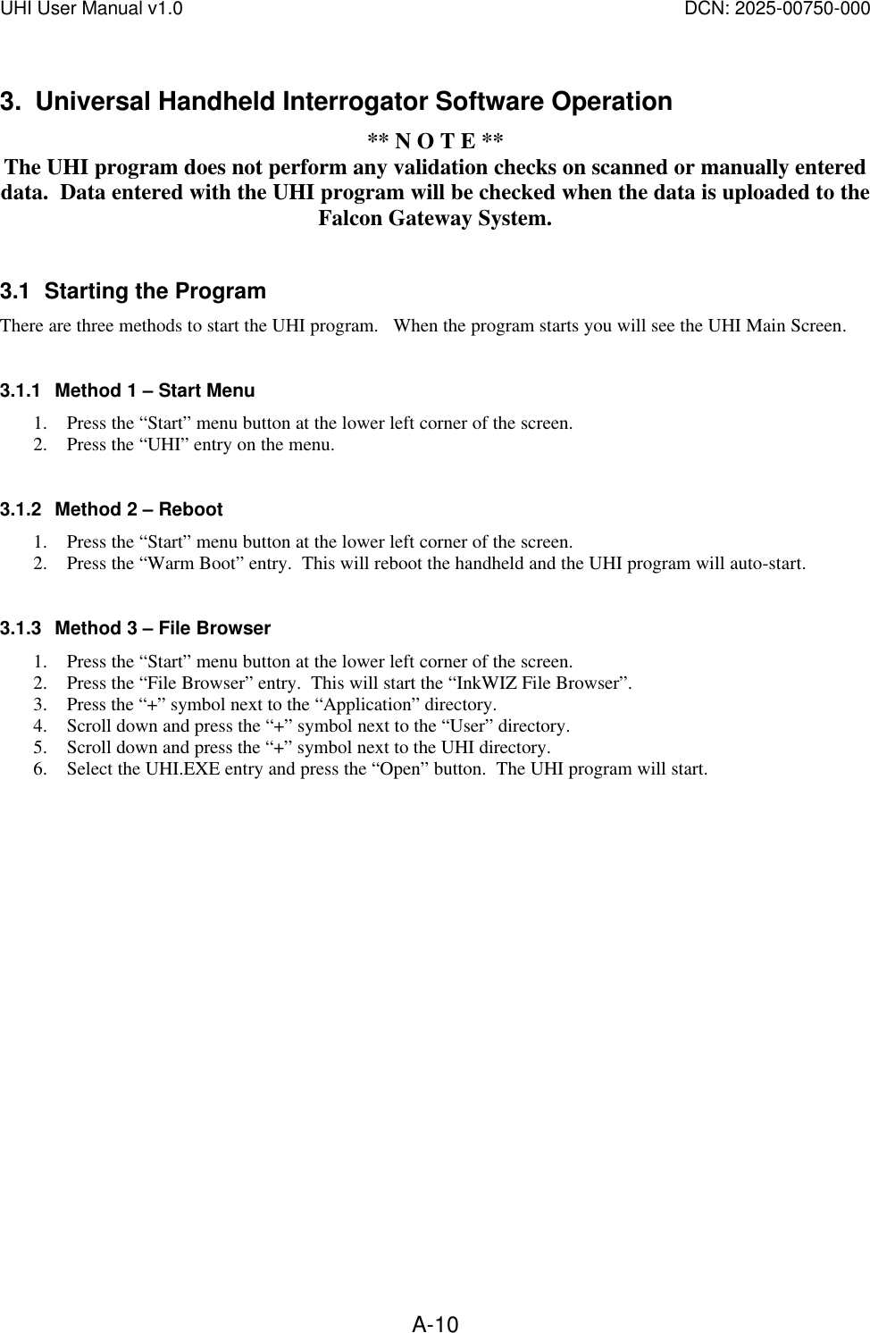 UHI User Manual v1.0  DCN: 2025-00750-000  A-103. Universal Handheld Interrogator Software Operation ** N O T E ** The UHI program does not perform any validation checks on scanned or manually entered data.  Data entered with the UHI program will be checked when the data is uploaded to the Falcon Gateway System.  3.1 Starting the Program There are three methods to start the UHI program.   When the program starts you will see the UHI Main Screen.  3.1.1 Method 1 &ndash; Start Menu 1. Press the &ldquo;Start&rdquo; menu button at the lower left corner of the screen. 2. Press the &ldquo;UHI&rdquo; entry on the menu.    3.1.2 Method 2 &ndash; Reboot 1. Press the &ldquo;Start&rdquo; menu button at the lower left corner of the screen. 2. Press the &ldquo;Warm Boot&rdquo; entry.  This will reboot the handheld and the UHI program will auto-start.  3.1.3 Method 3 &ndash; File Browser 1. Press the &ldquo;Start&rdquo; menu button at the lower left corner of the screen. 2. Press the &ldquo;File Browser&rdquo; entry.  This will start the &ldquo;InkWIZ File Browser&rdquo;. 3. Press the &ldquo;+&rdquo; symbol next to the &ldquo;Application&rdquo; directory. 4. Scroll down and press the &ldquo;+&rdquo; symbol next to the &ldquo;User&rdquo; directory. 5. Scroll down and press the &ldquo;+&rdquo; symbol next to the UHI directory. 6. Select the UHI.EXE entry and press the &ldquo;Open&rdquo; button.  The UHI program will start.  