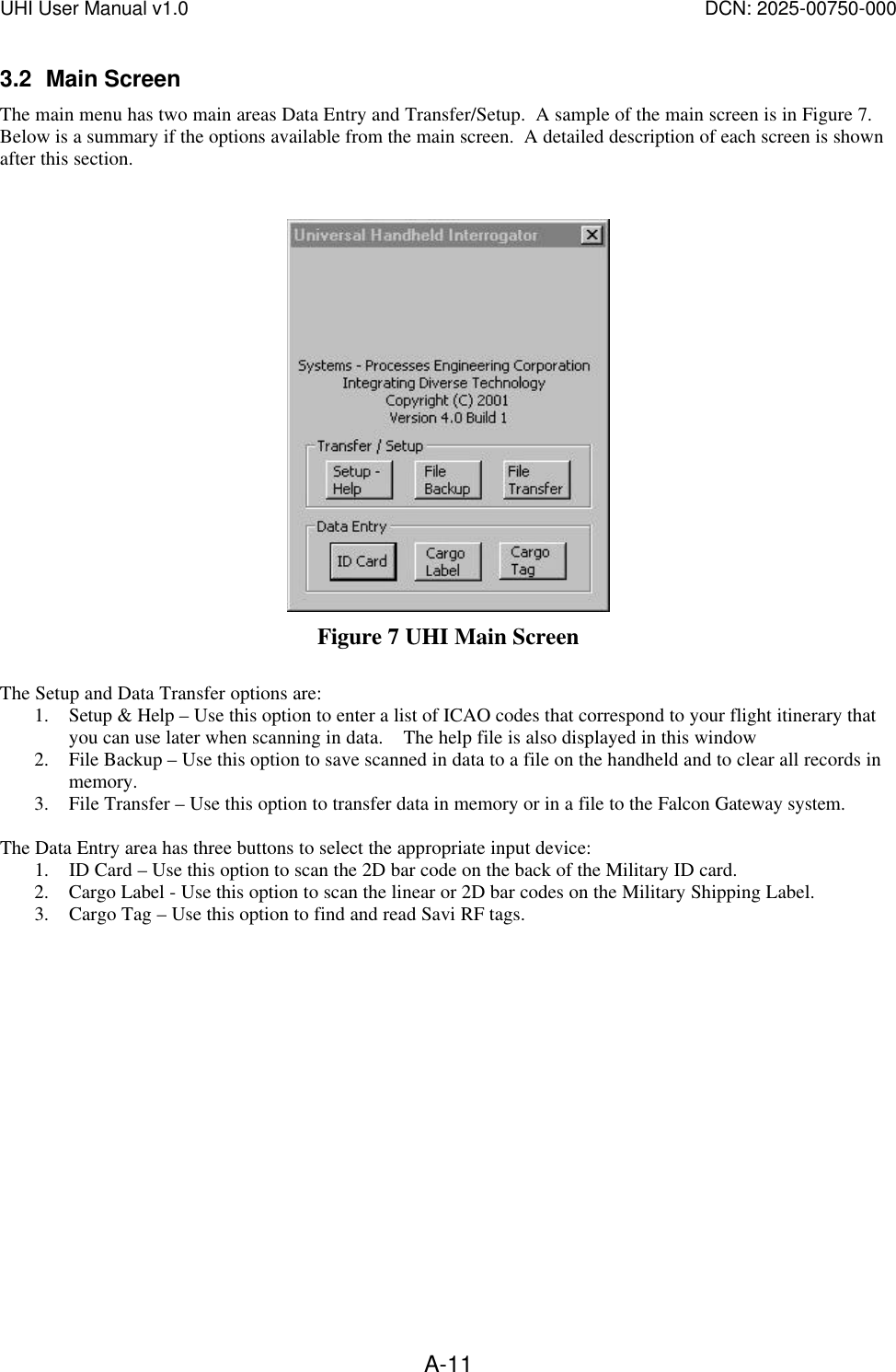 UHI User Manual v1.0  DCN: 2025-00750-000  A-113.2 Main Screen The main menu has two main areas Data Entry and Transfer/Setup.  A sample of the main screen is in Figure 7.  Below is a summary if the options available from the main screen.  A detailed description of each screen is shown after this section.     Figure 7 UHI Main Screen  The Setup and Data Transfer options are: 1. Setup &amp; Help &ndash; Use this option to enter a list of ICAO codes that correspond to your flight itinerary that you can use later when scanning in data.    The help file is also displayed in this window 2. File Backup &ndash; Use this option to save scanned in data to a file on the handheld and to clear all records in memory. 3. File Transfer &ndash; Use this option to transfer data in memory or in a file to the Falcon Gateway system.    The Data Entry area has three buttons to select the appropriate input device:  1. ID Card &ndash; Use this option to scan the 2D bar code on the back of the Military ID card. 2. Cargo Label - Use this option to scan the linear or 2D bar codes on the Military Shipping Label. 3. Cargo Tag &ndash; Use this option to find and read Savi RF tags.    