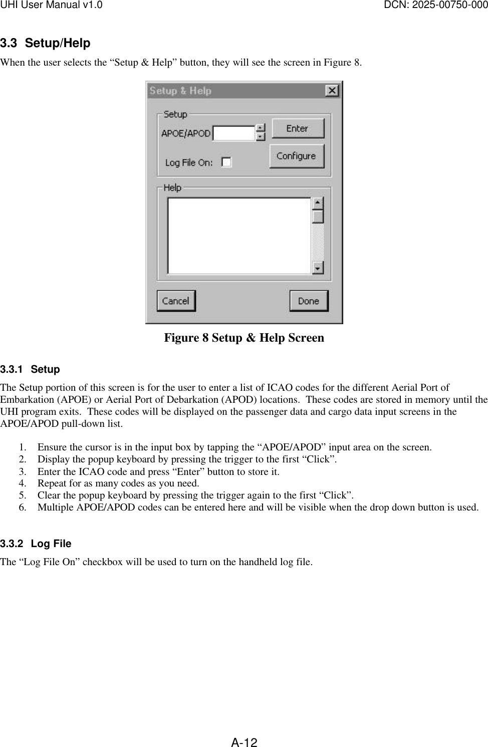 UHI User Manual v1.0  DCN: 2025-00750-000  A-123.3 Setup/Help When the user selects the &ldquo;Setup &amp; Help&rdquo; button, they will see the screen in Figure 8.   Figure 8 Setup &amp; Help Screen 3.3.1 Setup The Setup portion of this screen is for the user to enter a list of ICAO codes for the different Aerial Port of Embarkation (APOE) or Aerial Port of Debarkation (APOD) locations.  These codes are stored in memory until the UHI program exits.  These codes will be displayed on the passenger data and cargo data input screens in the APOE/APOD pull-down list.    1. Ensure the cursor is in the input box by tapping the &ldquo;APOE/APOD&rdquo; input area on the screen. 2. Display the popup keyboard by pressing the trigger to the first &ldquo;Click&rdquo;.   3. Enter the ICAO code and press &ldquo;Enter&rdquo; button to store it.  4. Repeat for as many codes as you need.   5. Clear the popup keyboard by pressing the trigger again to the first &ldquo;Click&rdquo;. 6. Multiple APOE/APOD codes can be entered here and will be visible when the drop down button is used.    3.3.2 Log File The &ldquo;Log File On&rdquo; checkbox will be used to turn on the handheld log file.    