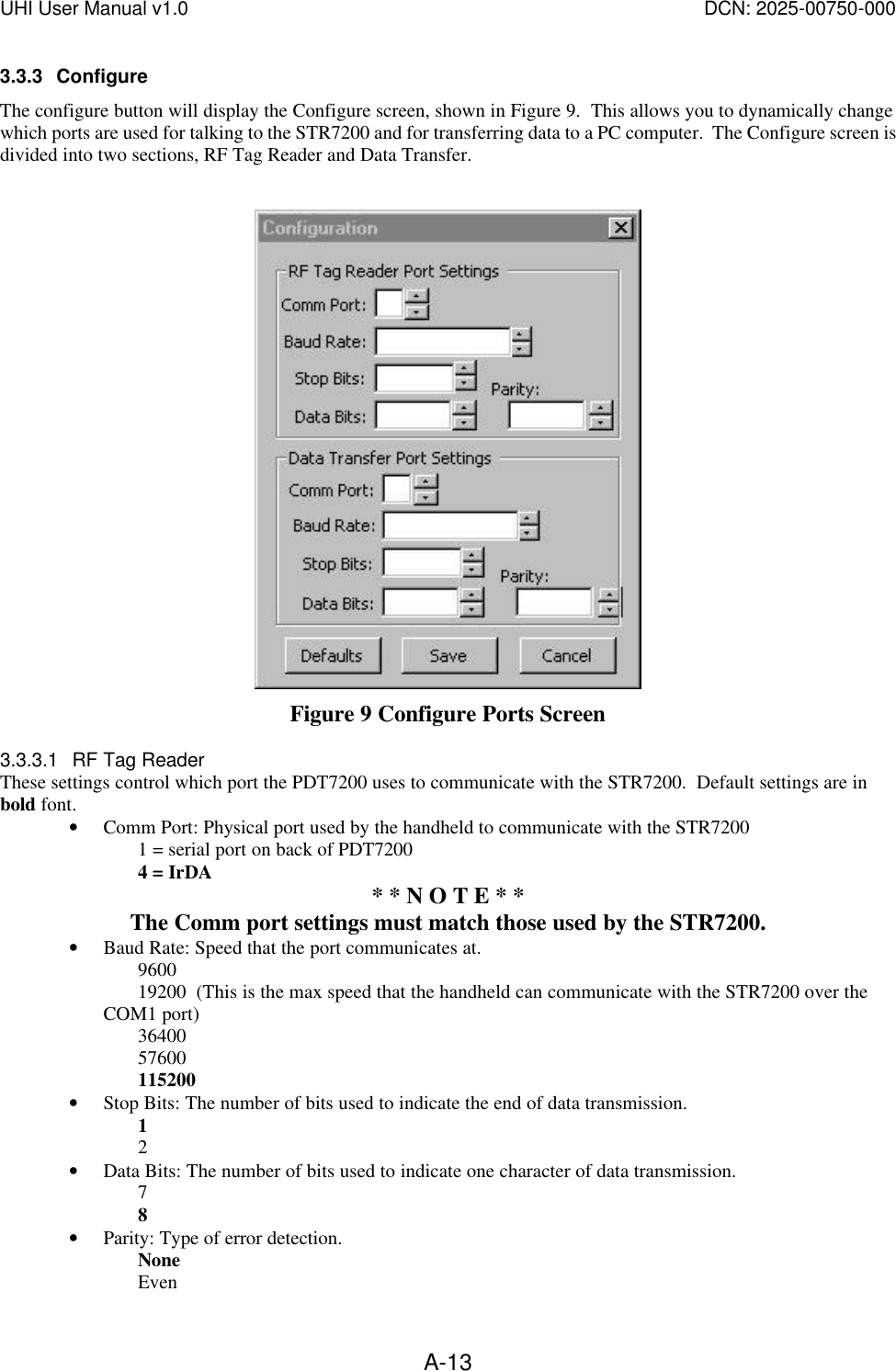 UHI User Manual v1.0  DCN: 2025-00750-000  A-133.3.3 Configure The configure button will display the Configure screen, shown in Figure 9.  This allows you to dynamically change which ports are used for talking to the STR7200 and for transferring data to a PC computer.  The Configure screen is divided into two sections, RF Tag Reader and Data Transfer.    Figure 9 Configure Ports Screen 3.3.3.1 RF Tag Reader These settings control which port the PDT7200 uses to communicate with the STR7200.  Default settings are in bold font. &bull; Comm Port: Physical port used by the handheld to communicate with the STR7200 1 = serial port on back of PDT7200 4 = IrDA  * * N O T E * *  The Comm port settings must match those used by the STR7200. &bull; Baud Rate: Speed that the port communicates at.   9600 19200  (This is the max speed that the handheld can communicate with the STR7200 over the COM1 port) 36400 57600 115200 &bull; Stop Bits: The number of bits used to indicate the end of data transmission.   1 2 &bull; Data Bits: The number of bits used to indicate one character of data transmission. 7 8 &bull; Parity: Type of error detection. None   Even 