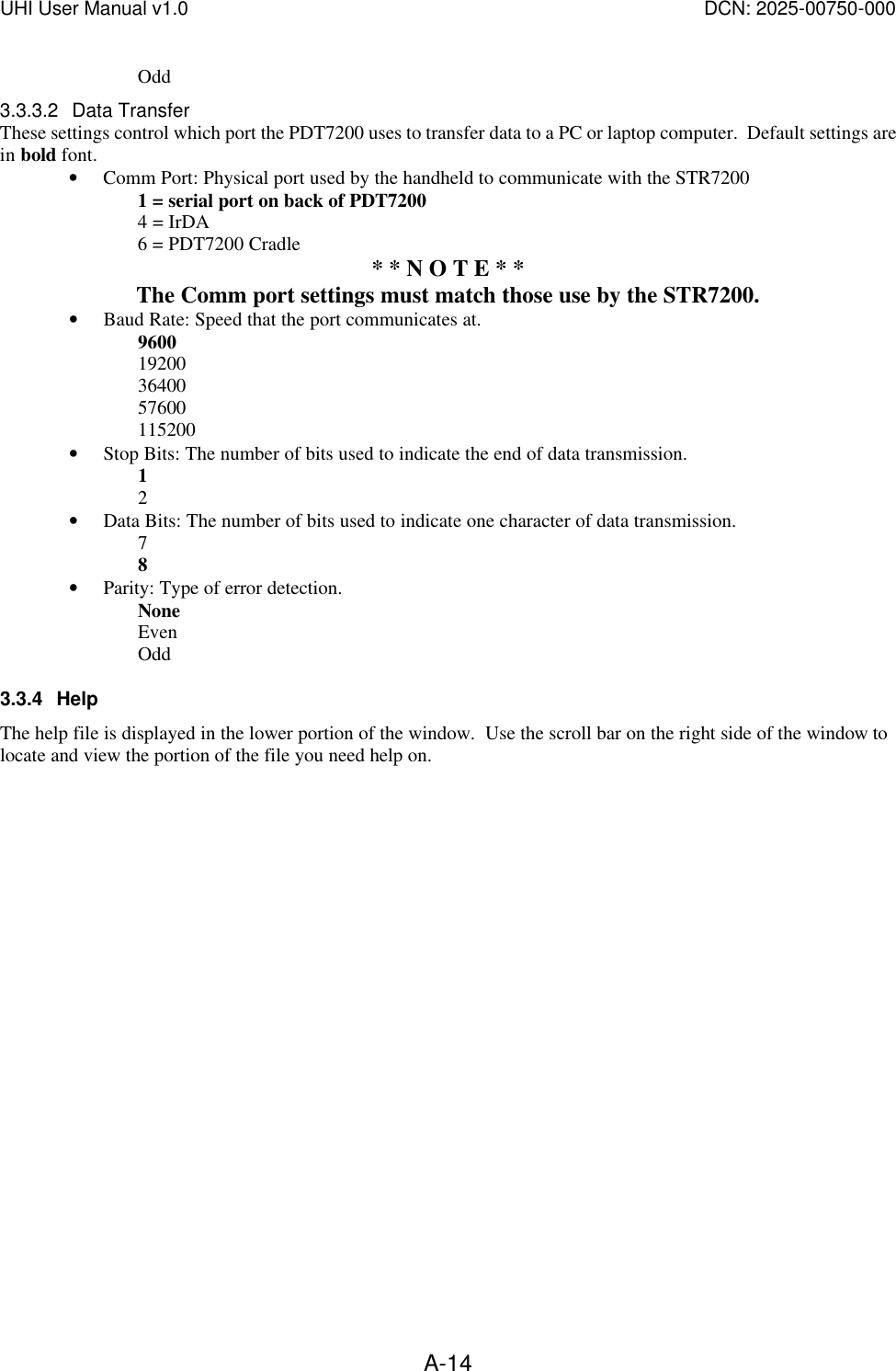UHI User Manual v1.0  DCN: 2025-00750-000  A-14  Odd 3.3.3.2 Data Transfer These settings control which port the PDT7200 uses to transfer data to a PC or laptop computer.  Default settings are in bold font. &bull; Comm Port: Physical port used by the handheld to communicate with the STR7200 1 = serial port on back of PDT7200 4 = IrDA  6 = PDT7200 Cradle * * N O T E * *  The Comm port settings must match those use by the STR7200. &bull; Baud Rate: Speed that the port communicates at.   9600 19200 36400 57600 115200 &bull; Stop Bits: The number of bits used to indicate the end of data transmission.   1 2 &bull; Data Bits: The number of bits used to indicate one character of data transmission. 7 8 &bull; Parity: Type of error detection. None   Even   Odd 3.3.4 Help The help file is displayed in the lower portion of the window.  Use the scroll bar on the right side of the window to locate and view the portion of the file you need help on. 