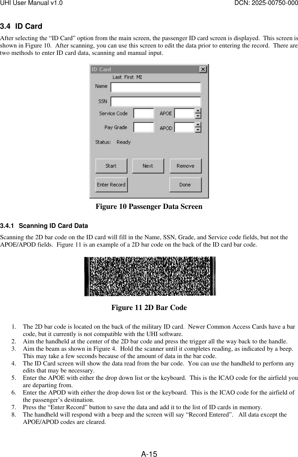 UHI User Manual v1.0  DCN: 2025-00750-000  A-153.4 ID Card After selecting the &ldquo;ID Card&rdquo; option from the main screen, the passenger ID card screen is displayed.  This screen is shown in Figure 10.  After scanning, you can use this screen to edit the data prior to entering the record.  There are two methods to enter ID card data, scanning and manual input.   Figure 10 Passenger Data Screen 3.4.1 Scanning ID Card Data Scanning the 2D bar code on the ID card will fill in the Name, SSN, Grade, and Service code fields, but not the APOE/APOD fields.  Figure 11 is an example of a 2D bar code on the back of the ID card bar code.   Figure 11 2D Bar Code  1. The 2D bar code is located on the back of the military ID card.  Newer Common Access Cards have a bar code, but it currently is not compatible with the UHI software. 2. Aim the handheld at the center of the 2D bar code and press the trigger all the way back to the handle. 3. Aim the beam as shown in Figure 4.  Hold the scanner until it completes reading, as indicated by a beep.  This may take a few seconds because of the amount of data in the bar code.   4. The ID Card screen will show the data read from the bar code.  You can use the handheld to perform any edits that may be necessary. 5. Enter the APOE with either the drop down list or the keyboard.  This is the ICAO code for the airfield you are departing from. 6. Enter the APOD with either the drop down list or the keyboard.  This is the ICAO code for the airfield of the passenger&rsquo;s destination. 7. Press the &ldquo;Enter Record&rdquo; button to save the data and add it to the list of ID cards in memory.    8. The handheld will respond with a beep and the screen will say &ldquo;Record Entered&rdquo;.   All data except the APOE/APOD codes are cleared. 