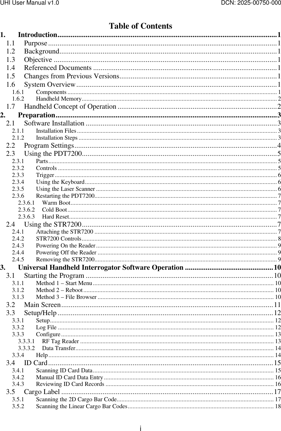 UHI User Manual v1.0  DCN: 2025-00750-000  i Table of Contents 1. Introduction.....................................................................................................................1 1.1 Purpose..........................................................................................................................1 1.2 Background....................................................................................................................1 1.3 Objective .......................................................................................................................1 1.4 Referenced Documents ..................................................................................................1 1.5 Changes from Previous Versions....................................................................................1 1.6 System Overview...........................................................................................................1 1.6.1 Components .................................................................................................................................... 1 1.6.2 Handheld Memory........................................................................................................................... 2 1.7 Handheld Concept of Operation .....................................................................................2 2. Preparation......................................................................................................................3 2.1 Software Installation ......................................................................................................3 2.1.1 Installation Files.............................................................................................................................. 3 2.1.2 Installation Steps ............................................................................................................................. 3 2.2 Program Settings............................................................................................................4 2.3 Using the PDT7200........................................................................................................5 2.3.1 Parts................................................................................................................................................ 5 2.3.2 Controls .......................................................................................................................................... 5 2.3.3 Trigger............................................................................................................................................ 6 2.3.4 Using the Keyboard......................................................................................................................... 6 2.3.5 Using the Laser Scanner .................................................................................................................. 6 2.3.6 Restarting the PDT7200................................................................................................................... 7 2.3.6.1 Warm Boot.................................................................................................................................. 7 2.3.6.2 Cold Boot.................................................................................................................................... 7 2.3.6.3 Hard Reset................................................................................................................................... 7 2.4 Using the STR7200........................................................................................................7 2.4.1 Attaching the STR7200 ................................................................................................................... 7 2.4.2 STR7200 Controls........................................................................................................................... 8 2.4.3 Powering On the Reader.................................................................................................................. 9 2.4.4 Powering Off the Reader ................................................................................................................. 9 2.4.5 Removing the STR7200................................................................................................................... 9 3. Universal Handheld Interrogator Software Operation ...............................................10 3.1 Starting the Program ....................................................................................................10 3.1.1 Method 1 &ndash; Start Menu.................................................................................................................. 10 3.1.2 Method 2 &ndash; Reboot........................................................................................................................ 10 3.1.3 Method 3 &ndash; File Browser ............................................................................................................... 10 3.2 Main Screen.................................................................................................................11 3.3 Setup/Help...................................................................................................................12 3.3.1 Setup............................................................................................................................................. 12 3.3.2 Log File ........................................................................................................................................ 12 3.3.3 Configure...................................................................................................................................... 13 3.3.3.1 RF Tag Reader .......................................................................................................................... 13 3.3.3.2 Data Transfer............................................................................................................................. 14 3.3.4 Help.............................................................................................................................................. 14 3.4 ID Card........................................................................................................................15 3.4.1 Scanning ID Card Data.................................................................................................................. 15 3.4.2 Manual ID Card Data Entry........................................................................................................... 16 3.4.3 Reviewing ID Card Records .......................................................................................................... 16 3.5 Cargo Label .................................................................................................................17 3.5.1 Scanning the 2D Cargo Bar Code................................................................................................... 17 3.5.2 Scanning the Linear Cargo Bar Codes............................................................................................ 18 