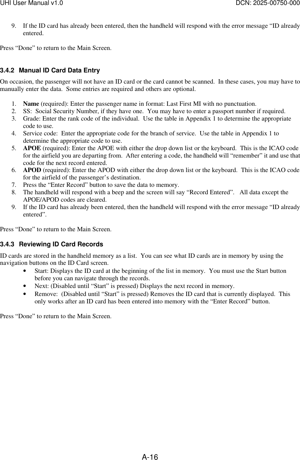 UHI User Manual v1.0  DCN: 2025-00750-000  A-169. If the ID card has already been entered, then the handheld will respond with the error message &ldquo;ID already entered.  Press &ldquo;Done&rdquo; to return to the Main Screen.  3.4.2 Manual ID Card Data Entry On occasion, the passenger will not have an ID card or the card cannot be scanned.  In these cases, you may have to manually enter the data.  Some entries are required and others are optional.  1. Name (required): Enter the passenger name in format: Last First MI with no punctuation. 2. SS:  Social Security Number, if they have one.  You may have to enter a passport number if required. 3. Grade: Enter the rank code of the individual.  Use the table in Appendix 1 to determine the appropriate code to use. 4. Service code:  Enter the appropriate code for the branch of service.  Use the table in Appendix 1 to determine the appropriate code to use. 5. APOE (required): Enter the APOE with either the drop down list or the keyboard.  This is the ICAO code for the airfield you are departing from.  After entering a code, the handheld will &ldquo;remember&rdquo; it and use that code for the next record entered. 6. APOD (required): Enter the APOD with either the drop down list or the keyboard.  This is the ICAO code for the airfield of the passenger&rsquo;s destination. 7. Press the &ldquo;Enter Record&rdquo; button to save the data to memory.    8. The handheld will respond with a beep and the screen will say &ldquo;Record Entered&rdquo;.   All data except the APOE/APOD codes are cleared. 9. If the ID card has already been entered, then the handheld will respond with the error message &ldquo;ID already entered&rdquo;.  Press &ldquo;Done&rdquo; to return to the Main Screen. 3.4.3 Reviewing ID Card Records ID cards are stored in the handheld memory as a list.  You can see what ID cards are in memory by using the navigation buttons on the ID Card screen.   &bull; Start: Displays the ID card at the beginning of the list in memory.  You must use the Start button before you can navigate through the records. &bull; Next: (Disabled until &ldquo;Start&rdquo; is pressed) Displays the next record in memory. &bull; Remove:  (Disabled until &ldquo;Start&rdquo; is pressed) Removes the ID card that is currently displayed.  This only works after an ID card has been entered into memory with the &ldquo;Enter Record&rdquo; button.  Press &ldquo;Done&rdquo; to return to the Main Screen.  