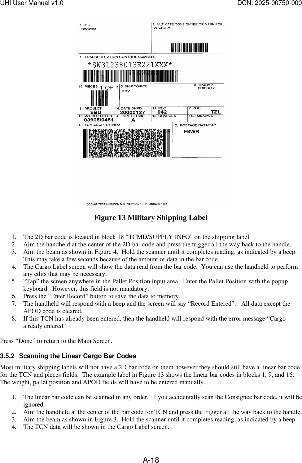 UHI User Manual v1.0  DCN: 2025-00750-000  A-18 Figure 13 Military Shipping Label  1. The 2D bar code is located in block 18 &ldquo;TCMD/SUPPLY INFO&rdquo; on the shipping label.   2. Aim the handheld at the center of the 2D bar code and press the trigger all the way back to the handle. 3. Aim the beam as shown in Figure 4.  Hold the scanner until it completes reading, as indicated by a beep.  This may take a few seconds because of the amount of data in the bar code.   4. The Cargo Label screen will show the data read from the bar code.  You can use the handheld to perform any edits that may be necessary. 5. &ldquo;Tap&rdquo; the screen anywhere in the Pallet Position input area.  Enter the Pallet Position with the popup keyboard.  However, this field is not mandatory. 6. Press the &ldquo;Enter Record&rdquo; button to save the data to memory.    7. The handheld will respond with a beep and the screen will say &ldquo;Record Entered&rdquo;.   All data except the APOD code is cleared. 8. If this TCN has already been entered, then the handheld will respond with the error message &ldquo;Cargo already entered&rdquo;.  Press &ldquo;Done&rdquo; to return to the Main Screen. 3.5.2 Scanning the Linear Cargo Bar Codes Most military shipping labels will not have a 2D bar code on them however they should still have a linear bar code for the TCN and pieces fields.  The example label in Figure 13 shows the linear bar codes in blocks 1, 9, and 16.  The weight, pallet position and APOD fields will have to be entered manually.  1. The linear bar code can be scanned in any order.  If you accidentally scan the Consignee bar code, it will be ignored.   2. Aim the handheld at the center of the bar code for TCN and press the trigger all the way back to the handle. 3. Aim the beam as shown in Figure 3.  Hold the scanner until it completes reading, as indicated by a beep.   4. The TCN data will be shown in the Cargo Label screen.  