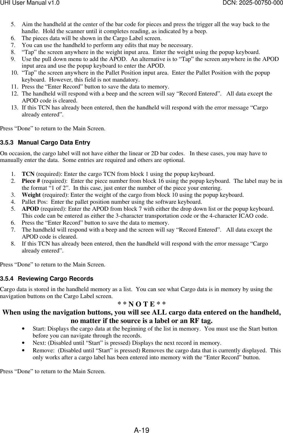 UHI User Manual v1.0  DCN: 2025-00750-000  A-195. Aim the handheld at the center of the bar code for pieces and press the trigger all the way back to the handle.  Hold the scanner until it completes reading, as indicated by a beep. 6. The pieces data will be shown in the Cargo Label screen.  7. You can use the handheld to perform any edits that may be necessary. 8. &ldquo;Tap&rdquo; the screen anywhere in the weight input area.  Enter the weight using the popup keyboard. 9. Use the pull down menu to add the APOD.  An alternative is to &ldquo;Tap&rdquo; the screen anywhere in the APOD input area and use the popup keyboard to enter the APOD.   10. &ldquo;Tap&rdquo; the screen anywhere in the Pallet Position input area.  Enter the Pallet Position with the popup keyboard.  However, this field is not mandatory. 11. Press the &ldquo;Enter Record&rdquo; button to save the data to memory.    12. The handheld will respond with a beep and the screen will say &ldquo;Record Entered&rdquo;.   All data except the APOD code is cleared. 13. If this TCN has already been entered, then the handheld will respond with the error message &ldquo;Cargo already entered&rdquo;.  Press &ldquo;Done&rdquo; to return to the Main Screen. 3.5.3 Manual Cargo Data Entry On occasion, the cargo label will not have either the linear or 2D bar codes.   In these cases, you may have to manually enter the data.  Some entries are required and others are optional.  1. TCN (required): Enter the cargo TCN from block 1 using the popup keyboard. 2. Piece # (required):  Enter the piece number from block 16 using the popup keyboard.  The label may be in the format &ldquo;1 of 2&rdquo;.  In this case, just enter the number of the piece your entering. 3. Weight (required): Enter the weight of the cargo from block 10 using the popup keyboard.   4. Pallet Pos:  Enter the pallet position number using the software keyboard. 5. APOD (required): Enter the APOD from block 7 with either the drop down list or the popup keyboard.  This code can be entered as either the 3-character transportation code or the 4-character ICAO code. 6. Press the &ldquo;Enter Record&rdquo; button to save the data to memory.    7. The handheld will respond with a beep and the screen will say &ldquo;Record Entered&rdquo;.   All data except the APOD code is cleared. 8. If this TCN has already been entered, then the handheld will respond with the error message &ldquo;Cargo already entered&rdquo;.  Press &ldquo;Done&rdquo; to return to the Main Screen. 3.5.4 Reviewing Cargo Records Cargo data is stored in the handheld memory as a list.  You can see what Cargo data is in memory by using the navigation buttons on the Cargo Label screen.   * * N O T E * * When using the navigation buttons, you will see ALL cargo data entered on the handheld, no matter if the source is a label or an RF tag. &bull; Start: Displays the cargo data at the beginning of the list in memory.  You must use the Start button before you can navigate through the records. &bull; Next: (Disabled until &ldquo;Start&rdquo; is pressed) Displays the next record in memory. &bull; Remove:  (Disabled until &ldquo;Start&rdquo; is pressed) Removes the cargo data that is currently displayed.  This only works after a cargo label has been entered into memory with the &ldquo;Enter Record&rdquo; button.  Press &ldquo;Done&rdquo; to return to the Main Screen.  