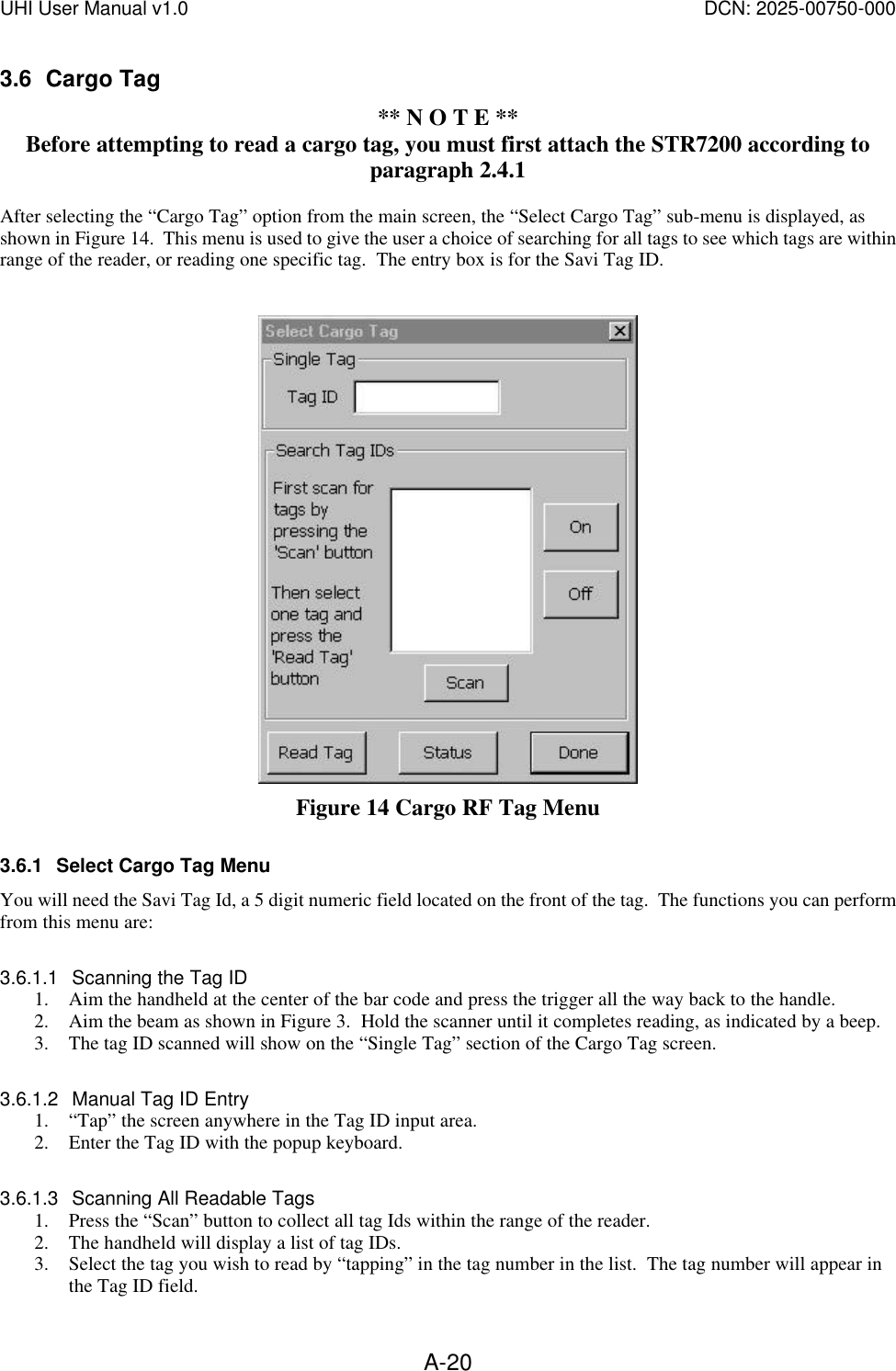 UHI User Manual v1.0  DCN: 2025-00750-000  A-203.6 Cargo Tag ** N O T E ** Before attempting to read a cargo tag, you must first attach the STR7200 according to paragraph 2.4.1  After selecting the &ldquo;Cargo Tag&rdquo; option from the main screen, the &ldquo;Select Cargo Tag&rdquo; sub-menu is displayed, as shown in Figure 14.  This menu is used to give the user a choice of searching for all tags to see which tags are within range of the reader, or reading one specific tag.  The entry box is for the Savi Tag ID.      Figure 14 Cargo RF Tag Menu 3.6.1 Select Cargo Tag Menu You will need the Savi Tag Id, a 5 digit numeric field located on the front of the tag.  The functions you can perform from this menu are:     3.6.1.1 Scanning the Tag ID 1. Aim the handheld at the center of the bar code and press the trigger all the way back to the handle. 2. Aim the beam as shown in Figure 3.  Hold the scanner until it completes reading, as indicated by a beep.     3. The tag ID scanned will show on the &ldquo;Single Tag&rdquo; section of the Cargo Tag screen.    3.6.1.2 Manual Tag ID Entry 1. &ldquo;Tap&rdquo; the screen anywhere in the Tag ID input area.   2. Enter the Tag ID with the popup keyboard.    3.6.1.3 Scanning All Readable Tags 1. Press the &ldquo;Scan&rdquo; button to collect all tag Ids within the range of the reader.    2. The handheld will display a list of tag IDs. 3. Select the tag you wish to read by &ldquo;tapping&rdquo; in the tag number in the list.  The tag number will appear in the Tag ID field. 