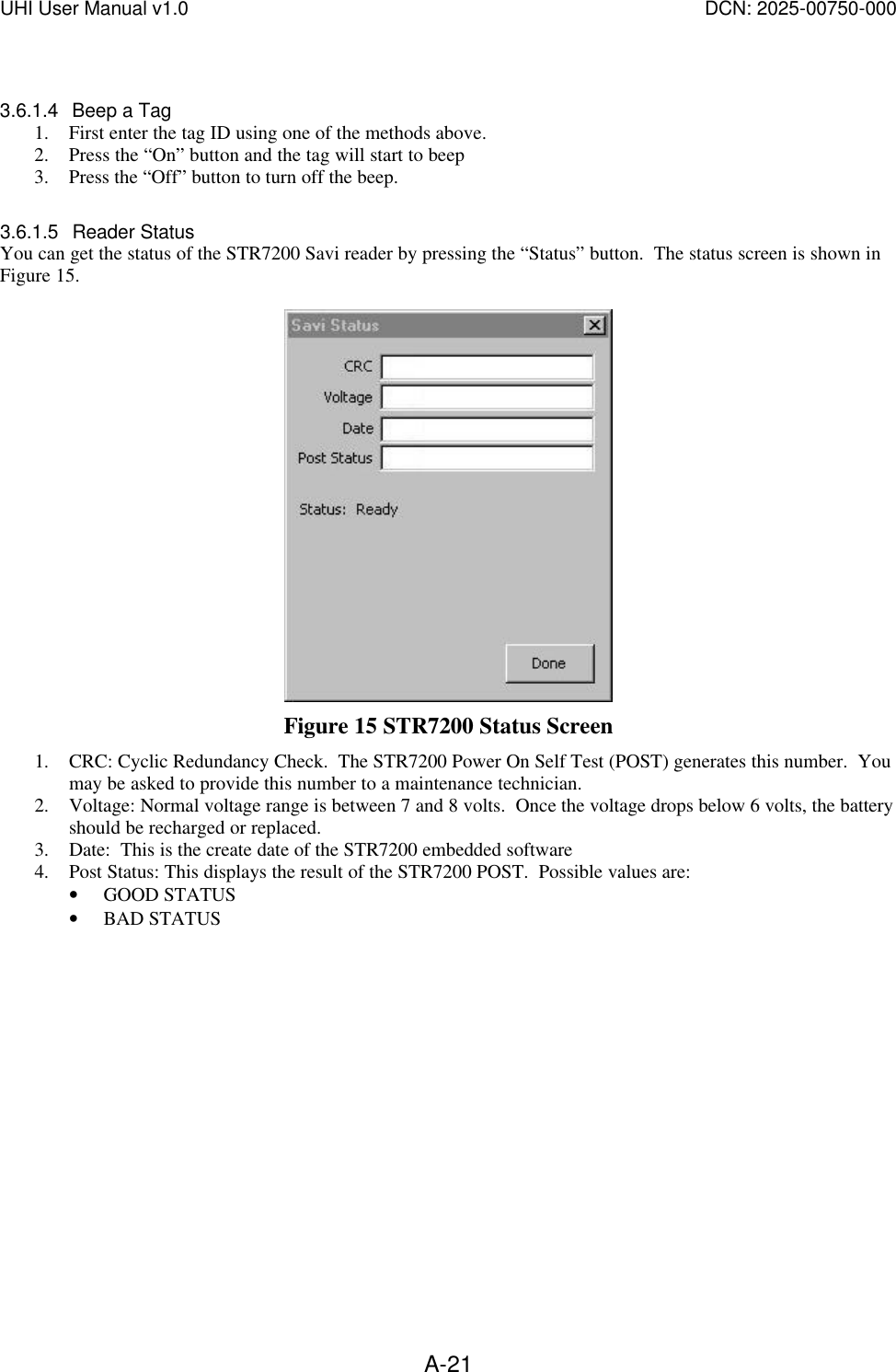 UHI User Manual v1.0  DCN: 2025-00750-000  A-21 3.6.1.4 Beep a Tag 1. First enter the tag ID using one of the methods above. 2. Press the &ldquo;On&rdquo; button and the tag will start to beep 3. Press the &ldquo;Off&rdquo; button to turn off the beep.   3.6.1.5 Reader Status You can get the status of the STR7200 Savi reader by pressing the &ldquo;Status&rdquo; button.  The status screen is shown in Figure 15.     Figure 15 STR7200 Status Screen 1. CRC: Cyclic Redundancy Check.  The STR7200 Power On Self Test (POST) generates this number.  You may be asked to provide this number to a maintenance technician. 2. Voltage: Normal voltage range is between 7 and 8 volts.  Once the voltage drops below 6 volts, the battery should be recharged or replaced. 3. Date:  This is the create date of the STR7200 embedded software 4. Post Status: This displays the result of the STR7200 POST.  Possible values are: &bull; GOOD STATUS &bull; BAD STATUS  