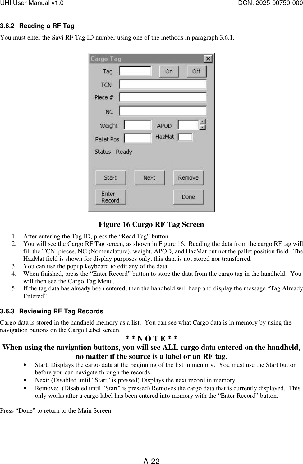 UHI User Manual v1.0  DCN: 2025-00750-000  A-223.6.2 Reading a RF Tag You must enter the Savi RF Tag ID number using one of the methods in paragraph 3.6.1.   Figure 16 Cargo RF Tag Screen 1. After entering the Tag ID, press the &ldquo;Read Tag&rdquo; button.   2. You will see the Cargo RF Tag screen, as shown in Figure 16.  Reading the data from the cargo RF tag will fill the TCN, pieces, NC (Nomenclature), weight, APOD, and HazMat but not the pallet position field.  The HazMat field is shown for display purposes only, this data is not stored nor transferred. 3. You can use the popup keyboard to edit any of the data. 4. When finished, press the &ldquo;Enter Record&rdquo; button to store the data from the cargo tag in the handheld.  You will then see the Cargo Tag Menu. 5. If the tag data has already been entered, then the handheld will beep and display the message &ldquo;Tag Already Entered&rdquo;. 3.6.3 Reviewing RF Tag Records Cargo data is stored in the handheld memory as a list.  You can see what Cargo data is in memory by using the navigation buttons on the Cargo Label screen.   * * N O T E * * When using the navigation buttons, you will see ALL cargo data entered on the handheld, no matter if the source is a label or an RF tag. &bull; Start: Displays the cargo data at the beginning of the list in memory.  You must use the Start button before you can navigate through the records. &bull; Next: (Disabled until &ldquo;Start&rdquo; is pressed) Displays the next record in memory. &bull; Remove:  (Disabled until &ldquo;Start&rdquo; is pressed) Removes the cargo data that is currently displayed.  This only works after a cargo label has been entered into memory with the &ldquo;Enter Record&rdquo; button.  Press &ldquo;Done&rdquo; to return to the Main Screen.  