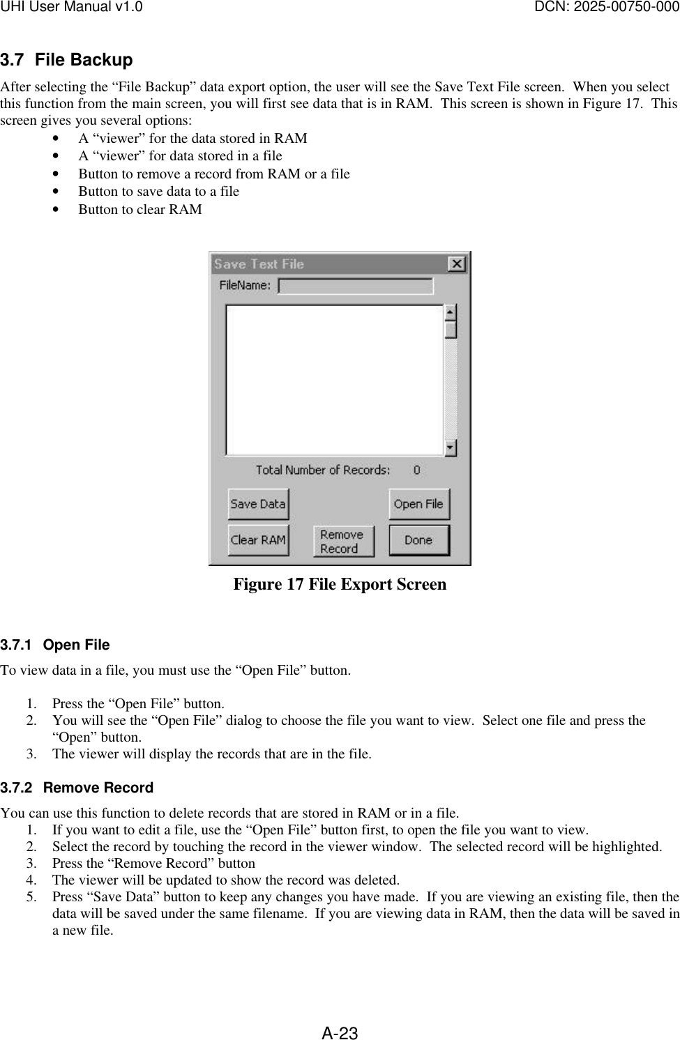 UHI User Manual v1.0  DCN: 2025-00750-000  A-233.7 File Backup After selecting the &ldquo;File Backup&rdquo; data export option, the user will see the Save Text File screen.  When you select this function from the main screen, you will first see data that is in RAM.  This screen is shown in Figure 17.  This screen gives you several options: &bull; A &ldquo;viewer&rdquo; for the data stored in RAM  &bull; A &ldquo;viewer&rdquo; for data stored in a file &bull; Button to remove a record from RAM or a file &bull; Button to save data to a file &bull; Button to clear RAM    Figure 17 File Export Screen  3.7.1 Open File To view data in a file, you must use the &ldquo;Open File&rdquo; button.  1. Press the &ldquo;Open File&rdquo; button. 2. You will see the &ldquo;Open File&rdquo; dialog to choose the file you want to view.  Select one file and press the &ldquo;Open&rdquo; button. 3. The viewer will display the records that are in the file. 3.7.2 Remove Record You can use this function to delete records that are stored in RAM or in a file. 1. If you want to edit a file, use the &ldquo;Open File&rdquo; button first, to open the file you want to view. 2. Select the record by touching the record in the viewer window.  The selected record will be highlighted. 3. Press the &ldquo;Remove Record&rdquo; button 4. The viewer will be updated to show the record was deleted. 5. Press &ldquo;Save Data&rdquo; button to keep any changes you have made.  If you are viewing an existing file, then the data will be saved under the same filename.  If you are viewing data in RAM, then the data will be saved in a new file. 