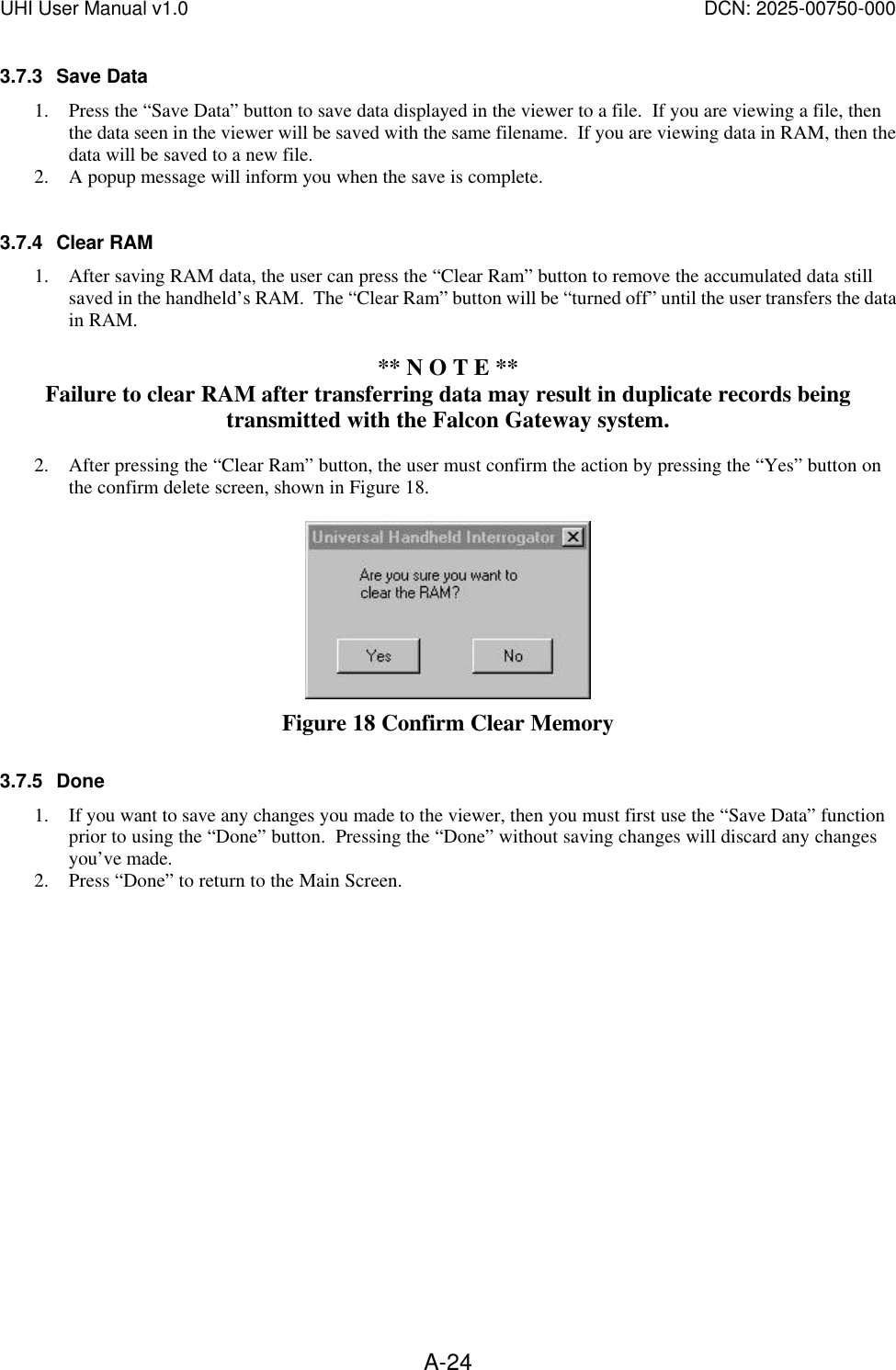 UHI User Manual v1.0  DCN: 2025-00750-000  A-243.7.3 Save Data   1. Press the &ldquo;Save Data&rdquo; button to save data displayed in the viewer to a file.  If you are viewing a file, then the data seen in the viewer will be saved with the same filename.  If you are viewing data in RAM, then the data will be saved to a new file. 2. A popup message will inform you when the save is complete.  3.7.4 Clear RAM 1. After saving RAM data, the user can press the &ldquo;Clear Ram&rdquo; button to remove the accumulated data still saved in the handheld&rsquo;s RAM.  The &ldquo;Clear Ram&rdquo; button will be &ldquo;turned off&rdquo; until the user transfers the data in RAM.    ** N O T E ** Failure to clear RAM after transferring data may result in duplicate records being transmitted with the Falcon Gateway system.  2. After pressing the &ldquo;Clear Ram&rdquo; button, the user must confirm the action by pressing the &ldquo;Yes&rdquo; button on the confirm delete screen, shown in Figure 18.   Figure 18 Confirm Clear Memory 3.7.5 Done 1. If you want to save any changes you made to the viewer, then you must first use the &ldquo;Save Data&rdquo; function prior to using the &ldquo;Done&rdquo; button.  Pressing the &ldquo;Done&rdquo; without saving changes will discard any changes you&rsquo;ve made. 2. Press &ldquo;Done&rdquo; to return to the Main Screen. 