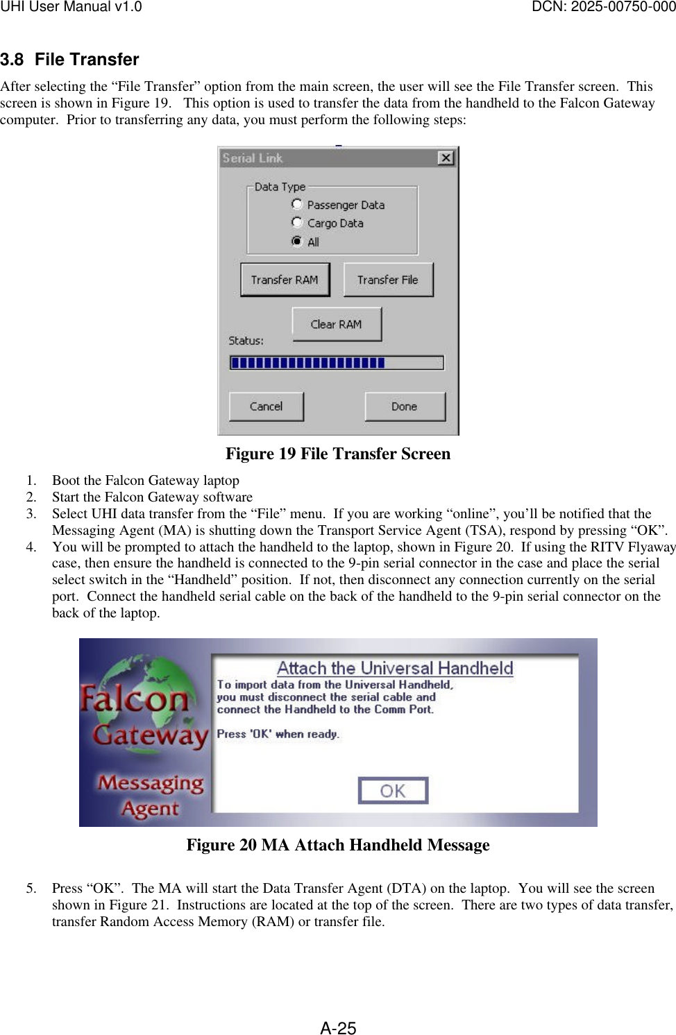 UHI User Manual v1.0  DCN: 2025-00750-000  A-253.8 File Transfer After selecting the &ldquo;File Transfer&rdquo; option from the main screen, the user will see the File Transfer screen.  This screen is shown in Figure 19.   This option is used to transfer the data from the handheld to the Falcon Gateway computer.  Prior to transferring any data, you must perform the following steps:   Figure 19 File Transfer Screen 1. Boot the Falcon Gateway laptop 2. Start the Falcon Gateway software  3. Select UHI data transfer from the &ldquo;File&rdquo; menu.  If you are working &ldquo;online&rdquo;, you&rsquo;ll be notified that the Messaging Agent (MA) is shutting down the Transport Service Agent (TSA), respond by pressing &ldquo;OK&rdquo;. 4. You will be prompted to attach the handheld to the laptop, shown in Figure 20.  If using the RITV Flyaway case, then ensure the handheld is connected to the 9-pin serial connector in the case and place the serial select switch in the &ldquo;Handheld&rdquo; position.  If not, then disconnect any connection currently on the serial port.  Connect the handheld serial cable on the back of the handheld to the 9-pin serial connector on the back of the laptop.     Figure 20 MA Attach Handheld Message  5. Press &ldquo;OK&rdquo;.  The MA will start the Data Transfer Agent (DTA) on the laptop.  You will see the screen shown in Figure 21.  Instructions are located at the top of the screen.  There are two types of data transfer, transfer Random Access Memory (RAM) or transfer file. 
