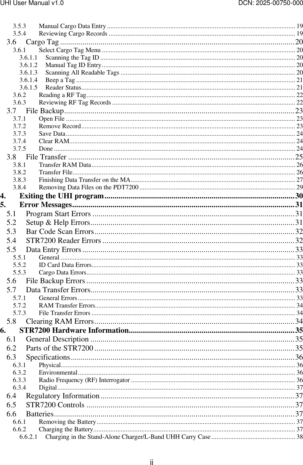 UHI User Manual v1.0  DCN: 2025-00750-000  ii3.5.3 Manual Cargo Data Entry.............................................................................................................. 19 3.5.4 Reviewing Cargo Records ............................................................................................................. 19 3.6 Cargo Tag....................................................................................................................20 3.6.1 Select Cargo Tag Menu ................................................................................................................. 20 3.6.1.1 Scanning the Tag ID.................................................................................................................. 20 3.6.1.2 Manual Tag ID Entry................................................................................................................. 20 3.6.1.3 Scanning All Readable Tags ...................................................................................................... 20 3.6.1.4 Beep a Tag ................................................................................................................................ 21 3.6.1.5 Reader Status............................................................................................................................. 21 3.6.2 Reading a RF Tag.......................................................................................................................... 22 3.6.3 Reviewing RF Tag Records ........................................................................................................... 22 3.7 File Backup..................................................................................................................23 3.7.1 Open File ...................................................................................................................................... 23 3.7.2 Remove Record............................................................................................................................. 23 3.7.3 Save Data...................................................................................................................................... 24 3.7.4 Clear RAM.................................................................................................................................... 24 3.7.5 Done ............................................................................................................................................. 24 3.8 File Transfer ................................................................................................................25 3.8.1 Transfer RAM Data....................................................................................................................... 26 3.8.2 Transfer File.................................................................................................................................. 26 3.8.3 Finishing Data Transfer on the MA................................................................................................ 27 3.8.4 Removing Data Files on the PDT7200 ........................................................................................... 29 4. Exiting the UHI program..............................................................................................30 5. Error Messages..............................................................................................................31 5.1 Program Start Errors ....................................................................................................31 5.2 Setup &amp; Help Errors.....................................................................................................31 5.3 Bar Code Scan Errors...................................................................................................32 5.4 STR7200 Reader Errors ...............................................................................................32 5.5 Data Entry Errors.........................................................................................................33 5.5.1 General ......................................................................................................................................... 33 5.5.2 ID Card Data Errors....................................................................................................................... 33 5.5.3 Cargo Data Errors.......................................................................................................................... 33 5.6 File Backup Errors .......................................................................................................33 5.7 Data Transfer Errors.....................................................................................................33 5.7.1 General Errors............................................................................................................................... 33 5.7.2 RAM Transfer Errors..................................................................................................................... 34 5.7.3 File Transfer Errors ....................................................................................................................... 34 5.8 Clearing RAM Errors...................................................................................................34 6. STR7200 Hardware Information..................................................................................35 6.1 General Description .....................................................................................................35 6.2 Parts of the STR7200 ...................................................................................................35 6.3 Specifications...............................................................................................................36 6.3.1 Physical......................................................................................................................................... 36 6.3.2 Environmental............................................................................................................................... 36 6.3.3 Radio Frequency (RF) Interrogator ................................................................................................ 36 6.3.4 Digital........................................................................................................................................... 37 6.4 Regulatory Information................................................................................................37 6.5 STR7200 Controls .......................................................................................................37 6.6 Batteries.......................................................................................................................37 6.6.1 Removing the Battery.................................................................................................................... 37 6.6.2 Charging the Battery...................................................................................................................... 37 6.6.2.1 Charging in the Stand-Alone Charger/L-Band UHH Carry Case................................................. 38 