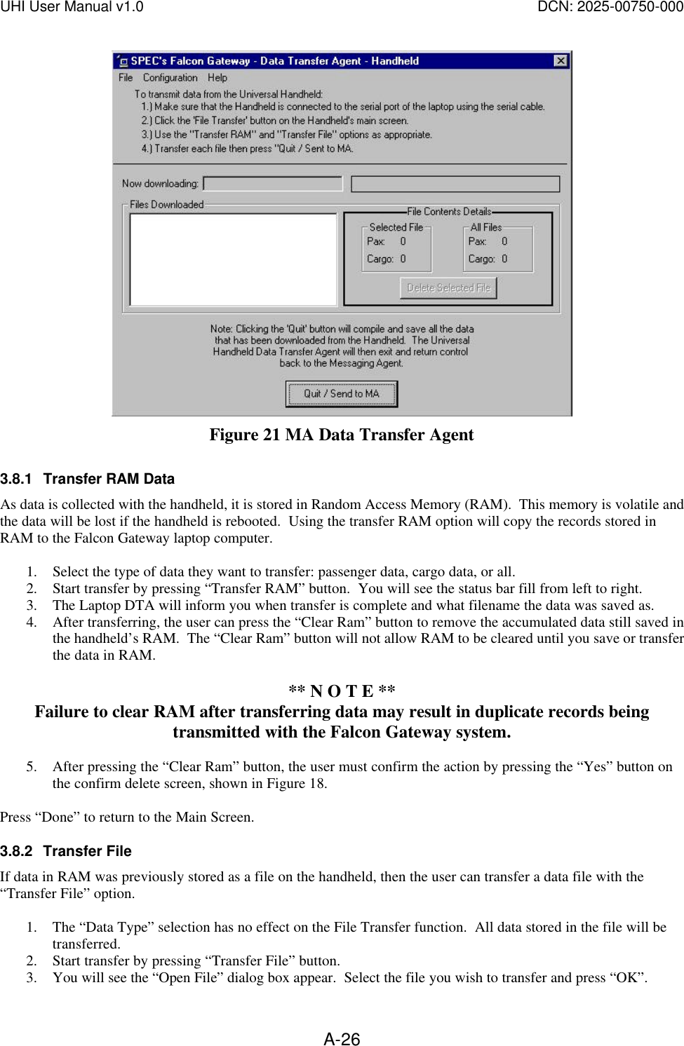 UHI User Manual v1.0  DCN: 2025-00750-000  A-26 Figure 21 MA Data Transfer Agent 3.8.1 Transfer RAM Data As data is collected with the handheld, it is stored in Random Access Memory (RAM).  This memory is volatile and the data will be lost if the handheld is rebooted.  Using the transfer RAM option will copy the records stored in RAM to the Falcon Gateway laptop computer.  1. Select the type of data they want to transfer: passenger data, cargo data, or all.   2. Start transfer by pressing &ldquo;Transfer RAM&rdquo; button.  You will see the status bar fill from left to right. 3. The Laptop DTA will inform you when transfer is complete and what filename the data was saved as. 4. After transferring, the user can press the &ldquo;Clear Ram&rdquo; button to remove the accumulated data still saved in the handheld&rsquo;s RAM.  The &ldquo;Clear Ram&rdquo; button will not allow RAM to be cleared until you save or transfer the data in RAM.    ** N O T E ** Failure to clear RAM after transferring data may result in duplicate records being transmitted with the Falcon Gateway system.  5. After pressing the &ldquo;Clear Ram&rdquo; button, the user must confirm the action by pressing the &ldquo;Yes&rdquo; button on the confirm delete screen, shown in Figure 18.  Press &ldquo;Done&rdquo; to return to the Main Screen. 3.8.2 Transfer File If data in RAM was previously stored as a file on the handheld, then the user can transfer a data file with the &ldquo;Transfer File&rdquo; option.    1. The &ldquo;Data Type&rdquo; selection has no effect on the File Transfer function.  All data stored in the file will be transferred.   2. Start transfer by pressing &ldquo;Transfer File&rdquo; button.   3. You will see the &ldquo;Open File&rdquo; dialog box appear.  Select the file you wish to transfer and press &ldquo;OK&rdquo;. 