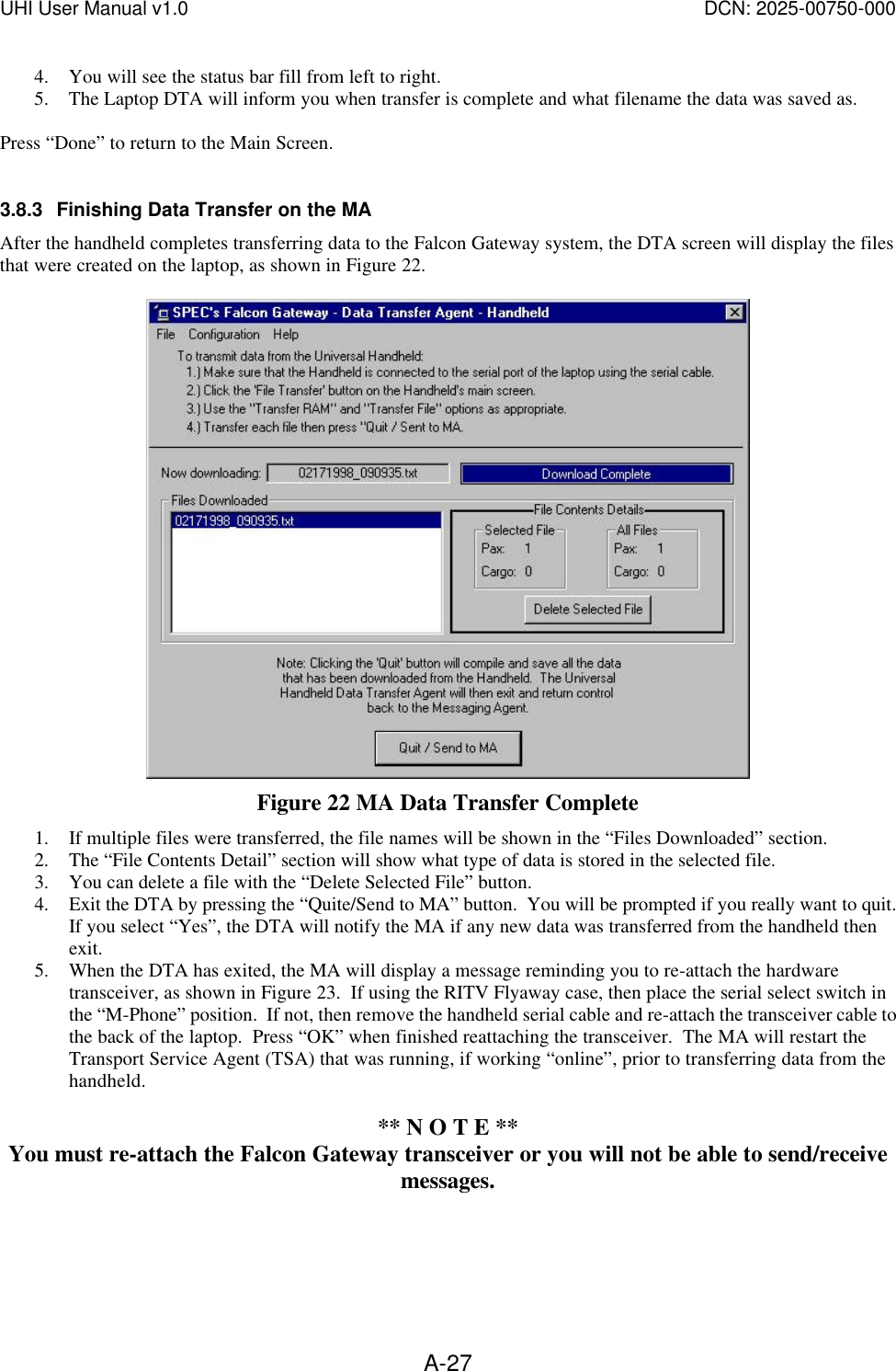 UHI User Manual v1.0  DCN: 2025-00750-000  A-274. You will see the status bar fill from left to right. 5. The Laptop DTA will inform you when transfer is complete and what filename the data was saved as.  Press &ldquo;Done&rdquo; to return to the Main Screen.  3.8.3 Finishing Data Transfer on the MA After the handheld completes transferring data to the Falcon Gateway system, the DTA screen will display the files that were created on the laptop, as shown in Figure 22.       Figure 22 MA Data Transfer Complete 1. If multiple files were transferred, the file names will be shown in the &ldquo;Files Downloaded&rdquo; section.   2. The &ldquo;File Contents Detail&rdquo; section will show what type of data is stored in the selected file. 3. You can delete a file with the &ldquo;Delete Selected File&rdquo; button. 4. Exit the DTA by pressing the &ldquo;Quite/Send to MA&rdquo; button.  You will be prompted if you really want to quit.  If you select &ldquo;Yes&rdquo;, the DTA will notify the MA if any new data was transferred from the handheld then exit.   5. When the DTA has exited, the MA will display a message reminding you to re-attach the hardware transceiver, as shown in Figure 23.  If using the RITV Flyaway case, then place the serial select switch in the &ldquo;M-Phone&rdquo; position.  If not, then remove the handheld serial cable and re-attach the transceiver cable to the back of the laptop.  Press &ldquo;OK&rdquo; when finished reattaching the transceiver.  The MA will restart the Transport Service Agent (TSA) that was running, if working &ldquo;online&rdquo;, prior to transferring data from the handheld.  ** N O T E ** You must re-attach the Falcon Gateway transceiver or you will not be able to send/receive messages.  