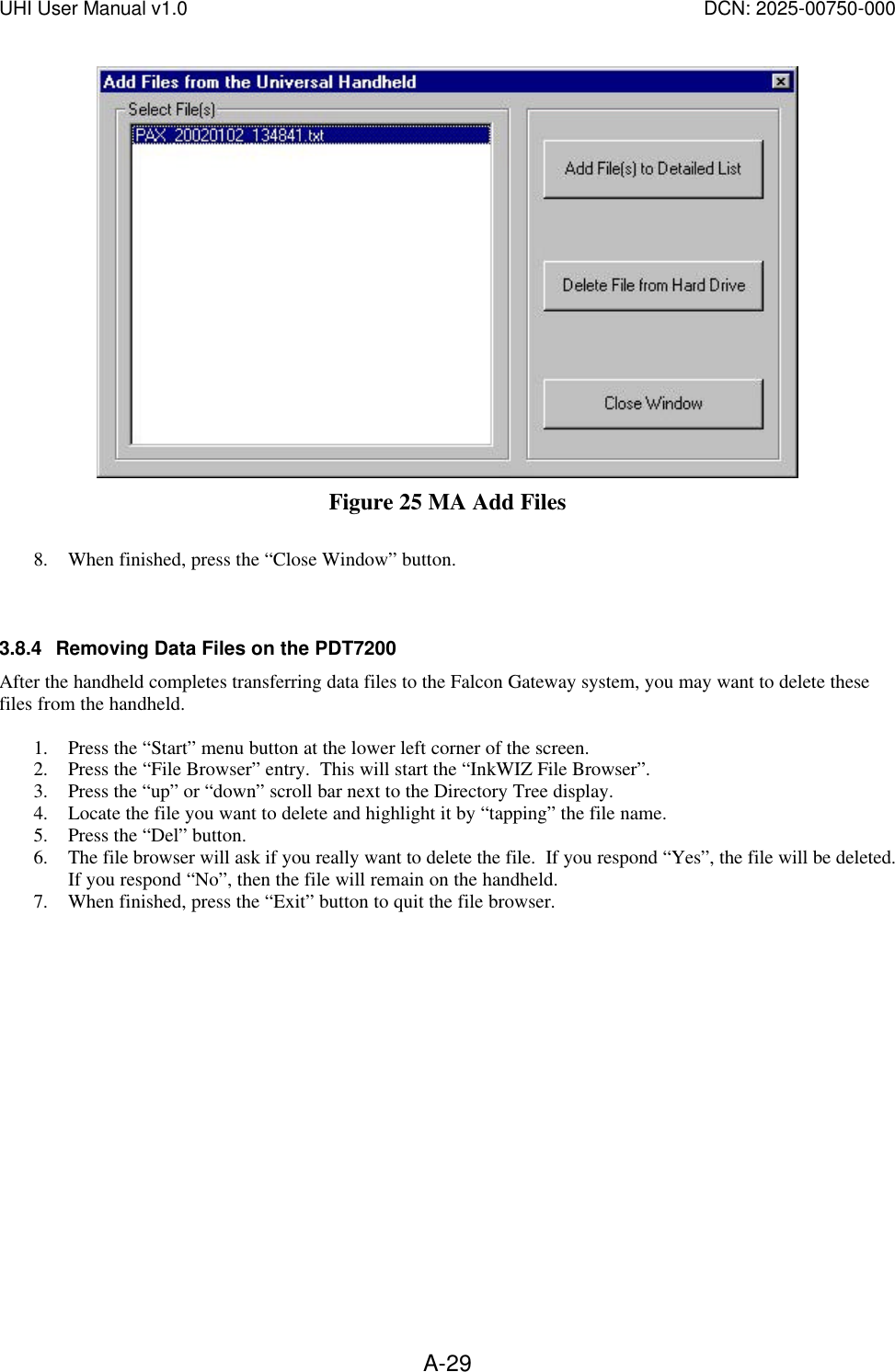 UHI User Manual v1.0  DCN: 2025-00750-000  A-29 Figure 25 MA Add Files  8. When finished, press the &ldquo;Close Window&rdquo; button.   3.8.4 Removing Data Files on the PDT7200 After the handheld completes transferring data files to the Falcon Gateway system, you may want to delete these files from the handheld.    1. Press the &ldquo;Start&rdquo; menu button at the lower left corner of the screen. 2. Press the &ldquo;File Browser&rdquo; entry.  This will start the &ldquo;InkWIZ File Browser&rdquo;. 3. Press the &ldquo;up&rdquo; or &ldquo;down&rdquo; scroll bar next to the Directory Tree display. 4. Locate the file you want to delete and highlight it by &ldquo;tapping&rdquo; the file name. 5. Press the &ldquo;Del&rdquo; button. 6. The file browser will ask if you really want to delete the file.  If you respond &ldquo;Yes&rdquo;, the file will be deleted.  If you respond &ldquo;No&rdquo;, then the file will remain on the handheld. 7. When finished, press the &ldquo;Exit&rdquo; button to quit the file browser. 
