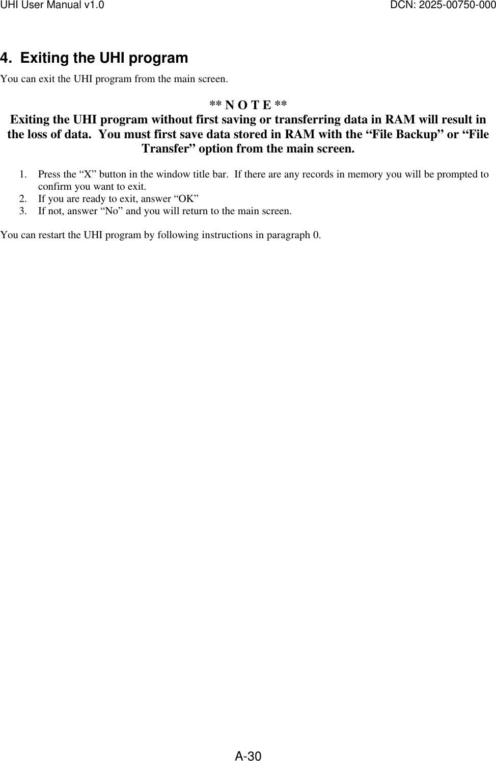 UHI User Manual v1.0  DCN: 2025-00750-000  A-304. Exiting the UHI program You can exit the UHI program from the main screen.    ** N O T E ** Exiting the UHI program without first saving or transferring data in RAM will result in the loss of data.  You must first save data stored in RAM with the &ldquo;File Backup&rdquo; or &ldquo;File Transfer&rdquo; option from the main screen.  1. Press the &ldquo;X&rdquo; button in the window title bar.  If there are any records in memory you will be prompted to confirm you want to exit. 2. If you are ready to exit, answer &ldquo;OK&rdquo; 3. If not, answer &ldquo;No&rdquo; and you will return to the main screen.  You can restart the UHI program by following instructions in paragraph 0.   