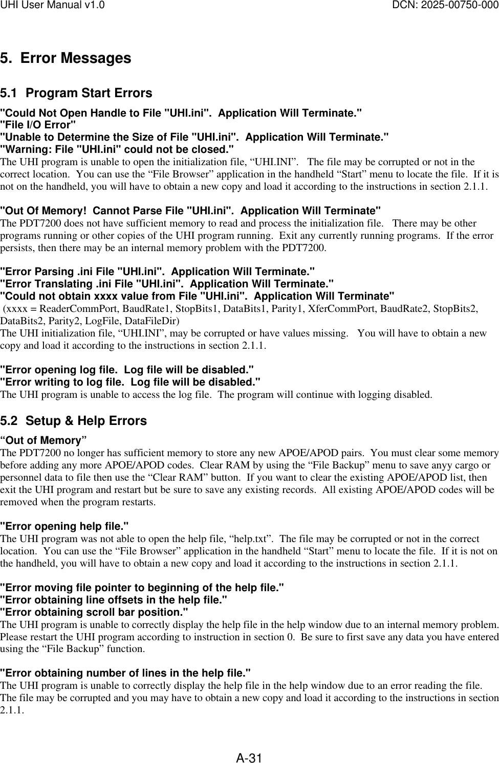 UHI User Manual v1.0  DCN: 2025-00750-000  A-315. Error Messages 5.1 Program Start Errors "Could Not Open Handle to File "UHI.ini".  Application Will Terminate." "File I/O Error" "Unable to Determine the Size of File "UHI.ini".  Application Will Terminate." "Warning: File "UHI.ini" could not be closed." The UHI program is unable to open the initialization file, &ldquo;UHI.INI&rdquo;.   The file may be corrupted or not in the correct location.  You can use the &ldquo;File Browser&rdquo; application in the handheld &ldquo;Start&rdquo; menu to locate the file.  If it is not on the handheld, you will have to obtain a new copy and load it according to the instructions in section 2.1.1.  "Out Of Memory!  Cannot Parse File "UHI.ini".  Application Will Terminate" The PDT7200 does not have sufficient memory to read and process the initialization file.   There may be other programs running or other copies of the UHI program running.  Exit any currently running programs.  If the error persists, then there may be an internal memory problem with the PDT7200.    "Error Parsing .ini File "UHI.ini".  Application Will Terminate." "Error Translating .ini File "UHI.ini".  Application Will Terminate." "Could not obtain xxxx value from File "UHI.ini".  Application Will Terminate"  (xxxx = ReaderCommPort, BaudRate1, StopBits1, DataBits1, Parity1, XferCommPort, BaudRate2, StopBits2, DataBits2, Parity2, LogFile, DataFileDir) The UHI initialization file, &ldquo;UHI.INI&rdquo;, may be corrupted or have values missing.   You will have to obtain a new copy and load it according to the instructions in section 2.1.1.  "Error opening log file.  Log file will be disabled." "Error writing to log file.  Log file will be disabled." The UHI program is unable to access the log file.  The program will continue with logging disabled. 5.2 Setup &amp; Help Errors &ldquo;Out of Memory&rdquo; The PDT7200 no longer has sufficient memory to store any new APOE/APOD pairs.  You must clear some memory before adding any more APOE/APOD codes.  Clear RAM by using the &ldquo;File Backup&rdquo; menu to save anyy cargo or personnel data to file then use the &ldquo;Clear RAM&rdquo; button.  If you want to clear the existing APOE/APOD list, then exit the UHI program and restart but be sure to save any existing records.  All existing APOE/APOD codes will be removed when the program restarts.  "Error opening help file." The UHI program was not able to open the help file, &ldquo;help.txt&rdquo;.  The file may be corrupted or not in the correct location.  You can use the &ldquo;File Browser&rdquo; application in the handheld &ldquo;Start&rdquo; menu to locate the file.  If it is not on the handheld, you will have to obtain a new copy and load it according to the instructions in section 2.1.1.  "Error moving file pointer to beginning of the help file." "Error obtaining line offsets in the help file." "Error obtaining scroll bar position." The UHI program is unable to correctly display the help file in the help window due to an internal memory problem.  Please restart the UHI program according to instruction in section 0.  Be sure to first save any data you have entered using the &ldquo;File Backup&rdquo; function.  "Error obtaining number of lines in the help file." The UHI program is unable to correctly display the help file in the help window due to an error reading the file.   The file may be corrupted and you may have to obtain a new copy and load it according to the instructions in section 2.1.1. 