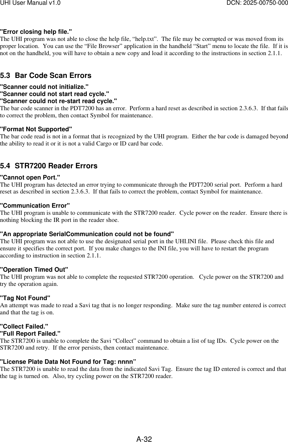 UHI User Manual v1.0  DCN: 2025-00750-000  A-32 "Error closing help file." The UHI program was not able to close the help file, &ldquo;help.txt&rdquo;.  The file may be corrupted or was moved from its proper location.  You can use the &ldquo;File Browser&rdquo; application in the handheld &ldquo;Start&rdquo; menu to locate the file.  If it is not on the handheld, you will have to obtain a new copy and load it according to the instructions in section 2.1.1.  5.3 Bar Code Scan Errors "Scanner could not initialize." "Scanner could not start read cycle." "Scanner could not re-start read cycle." The bar code scanner in the PDT7200 has an error.  Perform a hard reset as described in section 2.3.6.3.  If that fails to correct the problem, then contact Symbol for maintenance.  "Format Not Supported" The bar code read is not in a format that is recognized by the UHI program.  Either the bar code is damaged beyond the ability to read it or it is not a valid Cargo or ID card bar code.  5.4 STR7200 Reader Errors "Cannot open Port." The UHI program has detected an error trying to communicate through the PDT7200 serial port.  Perform a hard reset as described in section 2.3.6.3.  If that fails to correct the problem, contact Symbol for maintenance.  "Communication Error" The UHI program is unable to communicate with the STR7200 reader.  Cycle power on the reader.  Ensure there is nothing blocking the IR port in the reader shoe.    "An appropriate SerialCommunication could not be found" The UHI program was not able to use the designated serial port in the UHI.INI file.  Please check this file and ensure it specifies the correct port.  If you make changes to the INI file, you will have to restart the program according to instruction in section 2.1.1.  "Operation Timed Out" The UHI program was not able to complete the requested STR7200 operation.   Cycle power on the STR7200 and try the operation again.  "Tag Not Found" An attempt was made to read a Savi tag that is no longer responding.  Make sure the tag number entered is correct and that the tag is on.  "Collect Failed." "Full Report Failed." The STR7200 is unable to complete the Savi &ldquo;Collect&rdquo; command to obtain a list of tag IDs.  Cycle power on the STR7200 and retry.  If the error persists, then contact maintenance.  "License Plate Data Not Found for Tag: nnnn&rdquo; The STR7200 is unable to read the data from the indicated Savi Tag.  Ensure the tag ID entered is correct and that the tag is turned on.  Also, try cycling power on the STR7200 reader.    
