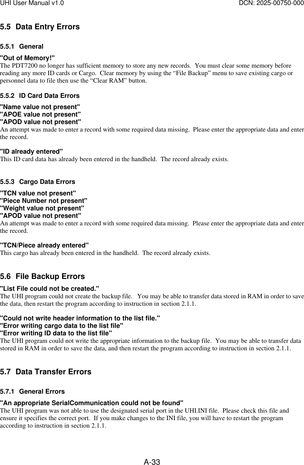 UHI User Manual v1.0  DCN: 2025-00750-000  A-335.5 Data Entry Errors 5.5.1 General "Out of Memory!" The PDT7200 no longer has sufficient memory to store any new records.  You must clear some memory before reading any more ID cards or Cargo.  Clear memory by using the &ldquo;File Backup&rdquo; menu to save existing cargo or personnel data to file then use the &ldquo;Clear RAM&rdquo; button.   5.5.2 ID Card Data Errors "Name value not present" "APOE value not present" "APOD value not present" An attempt was made to enter a record with some required data missing.  Please enter the appropriate data and enter the record.  "ID already entered" This ID card data has already been entered in the handheld.  The record already exists.    5.5.3 Cargo Data Errors "TCN value not present" "Piece Number not present" "Weight value not present" "APOD value not present" An attempt was made to enter a record with some required data missing.  Please enter the appropriate data and enter the record.  "TCN/Piece already entered" This cargo has already been entered in the handheld.  The record already exists.   5.6 File Backup Errors "List File could not be created." The UHI program could not create the backup file.   You may be able to transfer data stored in RAM in order to save the data, then restart the program according to instruction in section 2.1.1.  "Could not write header information to the list file." "Error writing cargo data to the list file" "Error writing ID data to the list file" The UHI program could not write the appropriate information to the backup file.  You may be able to transfer data stored in RAM in order to save the data, and then restart the program according to instruction in section 2.1.1.   5.7 Data Transfer Errors 5.7.1 General Errors "An appropriate SerialCommunication could not be found" The UHI program was not able to use the designated serial port in the UHI.INI file.  Please check this file and ensure it specifies the correct port.  If you make changes to the INI file, you will have to restart the program according to instruction in section 2.1.1.  