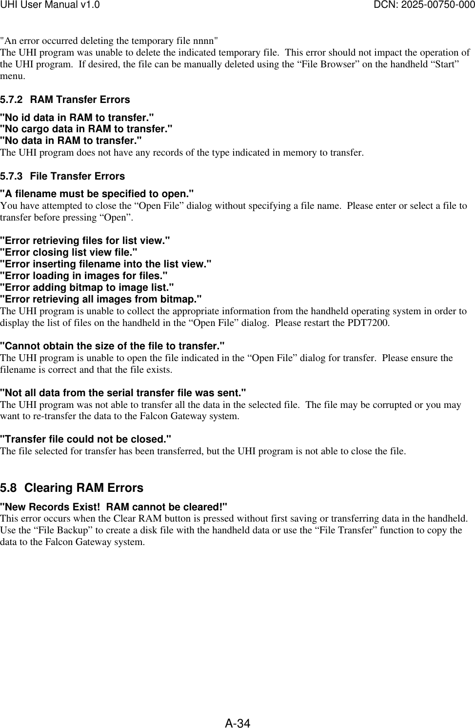 UHI User Manual v1.0  DCN: 2025-00750-000  A-34"An error occurred deleting the temporary file nnnn" The UHI program was unable to delete the indicated temporary file.  This error should not impact the operation of the UHI program.  If desired, the file can be manually deleted using the &ldquo;File Browser&rdquo; on the handheld &ldquo;Start&rdquo; menu. 5.7.2 RAM Transfer Errors "No id data in RAM to transfer." "No cargo data in RAM to transfer." "No data in RAM to transfer." The UHI program does not have any records of the type indicated in memory to transfer.    5.7.3 File Transfer Errors "A filename must be specified to open." You have attempted to close the &ldquo;Open File&rdquo; dialog without specifying a file name.  Please enter or select a file to transfer before pressing &ldquo;Open&rdquo;.  "Error retrieving files for list view." "Error closing list view file." "Error inserting filename into the list view." "Error loading in images for files." "Error adding bitmap to image list." "Error retrieving all images from bitmap." The UHI program is unable to collect the appropriate information from the handheld operating system in order to display the list of files on the handheld in the &ldquo;Open File&rdquo; dialog.  Please restart the PDT7200.  "Cannot obtain the size of the file to transfer." The UHI program is unable to open the file indicated in the &ldquo;Open File&rdquo; dialog for transfer.  Please ensure the filename is correct and that the file exists.  "Not all data from the serial transfer file was sent." The UHI program was not able to transfer all the data in the selected file.  The file may be corrupted or you may want to re-transfer the data to the Falcon Gateway system.  "Transfer file could not be closed." The file selected for transfer has been transferred, but the UHI program is not able to close the file.    5.8 Clearing RAM Errors "New Records Exist!  RAM cannot be cleared!" This error occurs when the Clear RAM button is pressed without first saving or transferring data in the handheld.  Use the &ldquo;File Backup&rdquo; to create a disk file with the handheld data or use the &ldquo;File Transfer&rdquo; function to copy the data to the Falcon Gateway system.  