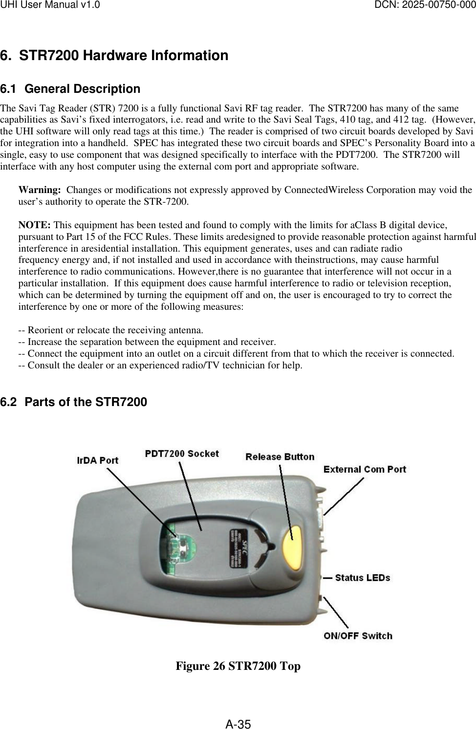 UHI User Manual v1.0  DCN: 2025-00750-000  A-356. STR7200 Hardware Information 6.1 General Description The Savi Tag Reader (STR) 7200 is a fully functional Savi RF tag reader.  The STR7200 has many of the same capabilities as Savi&rsquo;s fixed interrogators, i.e. read and write to the Savi Seal Tags, 410 tag, and 412 tag.  (However, the UHI software will only read tags at this time.)  The reader is comprised of two circuit boards developed by Savi for integration into a handheld.  SPEC has integrated these two circuit boards and SPEC&rsquo;s Personality Board into a single, easy to use component that was designed specifically to interface with the PDT7200.  The STR7200 will interface with any host computer using the external com port and appropriate software.  Warning:  Changes or modifications not expressly approved by ConnectedWireless Corporation may void the user&rsquo;s authority to operate the STR-7200.  NOTE: This equipment has been tested and found to comply with the limits for aClass B digital device, pursuant to Part 15 of the FCC Rules. These limits aredesigned to provide reasonable protection against harmful interference in aresidential installation. This equipment generates, uses and can radiate radio frequency energy and, if not installed and used in accordance with theinstructions, may cause harmful interference to radio communications. However,there is no guarantee that interference will not occur in a particular installation.  If this equipment does cause harmful interference to radio or television reception, which can be determined by turning the equipment off and on, the user is encouraged to try to correct the interference by one or more of the following measures:  -- Reorient or relocate the receiving antenna. -- Increase the separation between the equipment and receiver. -- Connect the equipment into an outlet on a circuit different from that to which the receiver is connected. -- Consult the dealer or an experienced radio/TV technician for help.  6.2 Parts of the STR7200   Figure 26 STR7200 Top 