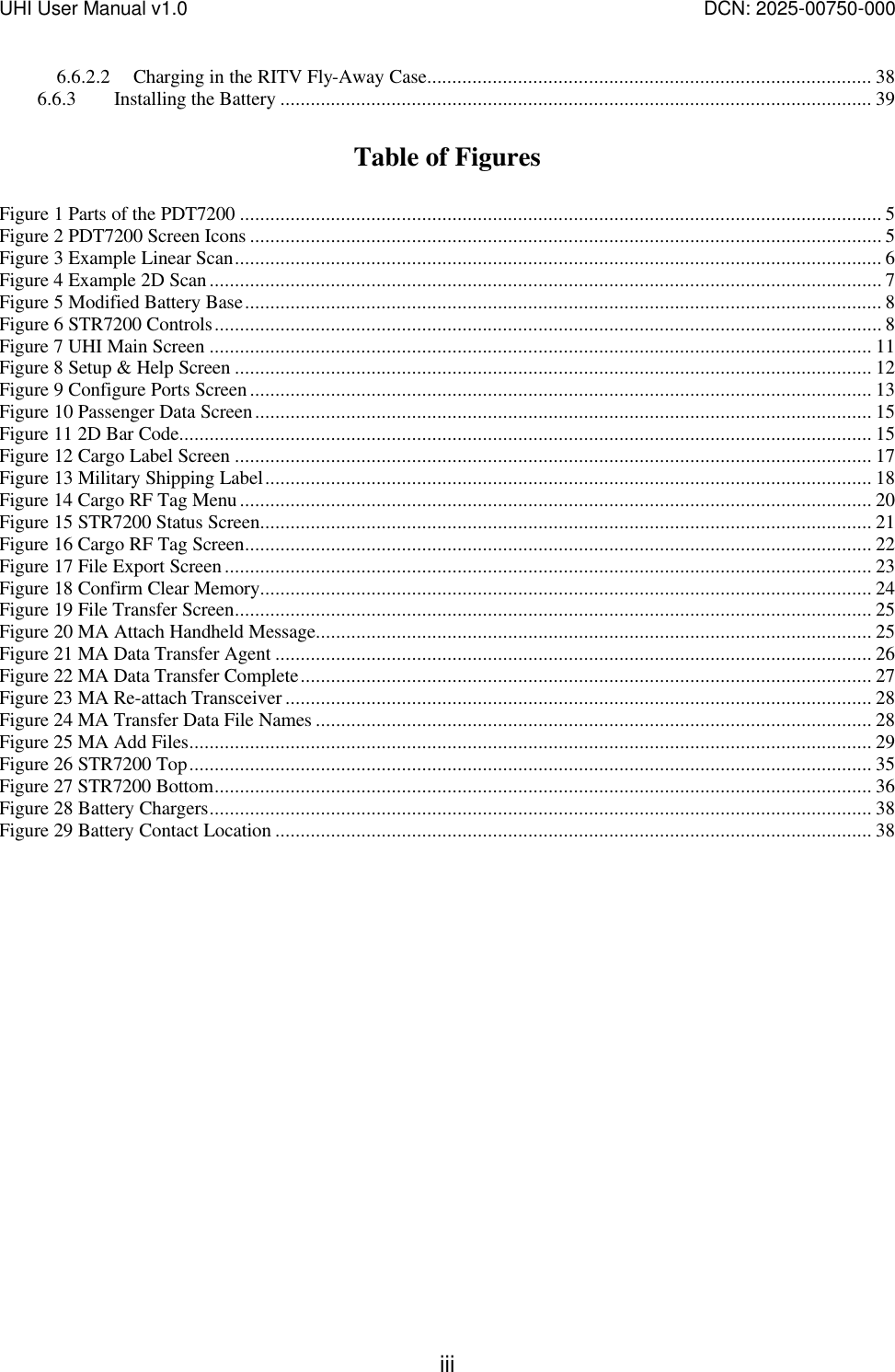 UHI User Manual v1.0  DCN: 2025-00750-000  iii 6.6.2.2 Charging in the RITV Fly-Away Case........................................................................................ 38 6.6.3 Installing the Battery ..................................................................................................................... 39  Table of Figures  Figure 1 Parts of the PDT7200 ............................................................................................................................... 5 Figure 2 PDT7200 Screen Icons ............................................................................................................................. 5 Figure 3 Example Linear Scan................................................................................................................................ 6 Figure 4 Example 2D Scan..................................................................................................................................... 7 Figure 5 Modified Battery Base.............................................................................................................................. 8 Figure 6 STR7200 Controls.................................................................................................................................... 8 Figure 7 UHI Main Screen ................................................................................................................................... 11 Figure 8 Setup &amp; Help Screen .............................................................................................................................. 12 Figure 9 Configure Ports Screen........................................................................................................................... 13 Figure 10 Passenger Data Screen.......................................................................................................................... 15 Figure 11 2D Bar Code......................................................................................................................................... 15 Figure 12 Cargo Label Screen .............................................................................................................................. 17 Figure 13 Military Shipping Label........................................................................................................................ 18 Figure 14 Cargo RF Tag Menu............................................................................................................................. 20 Figure 15 STR7200 Status Screen......................................................................................................................... 21 Figure 16 Cargo RF Tag Screen............................................................................................................................ 22 Figure 17 File Export Screen................................................................................................................................ 23 Figure 18 Confirm Clear Memory......................................................................................................................... 24 Figure 19 File Transfer Screen.............................................................................................................................. 25 Figure 20 MA Attach Handheld Message.............................................................................................................. 25 Figure 21 MA Data Transfer Agent ...................................................................................................................... 26 Figure 22 MA Data Transfer Complete................................................................................................................. 27 Figure 23 MA Re-attach Transceiver .................................................................................................................... 28 Figure 24 MA Transfer Data File Names .............................................................................................................. 28 Figure 25 MA Add Files....................................................................................................................................... 29 Figure 26 STR7200 Top....................................................................................................................................... 35 Figure 27 STR7200 Bottom.................................................................................................................................. 36 Figure 28 Battery Chargers................................................................................................................................... 38 Figure 29 Battery Contact Location ...................................................................................................................... 38  