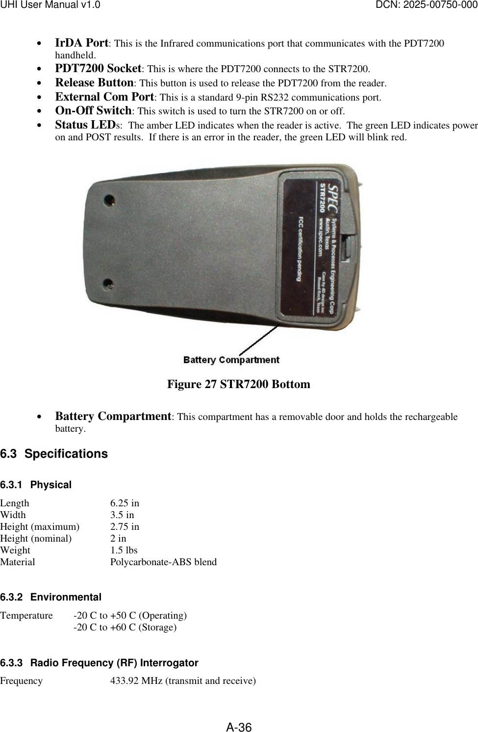 UHI User Manual v1.0  DCN: 2025-00750-000  A-36&bull; IrDA Port: This is the Infrared communications port that communicates with the PDT7200 handheld.   &bull; PDT7200 Socket: This is where the PDT7200 connects to the STR7200. &bull; Release Button: This button is used to release the PDT7200 from the reader. &bull; External Com Port: This is a standard 9-pin RS232 communications port. &bull; On-Off Switch: This switch is used to turn the STR7200 on or off. &bull; Status LEDs:  The amber LED indicates when the reader is active.  The green LED indicates power on and POST results.  If there is an error in the reader, the green LED will blink red.   Figure 27 STR7200 Bottom  &bull; Battery Compartment: This compartment has a removable door and holds the rechargeable battery. 6.3 Specifications 6.3.1 Physical Length   6.25 in Width   3.5 in Height (maximum) 2.75 in Height (nominal)  2 in Weight   1.5 lbs Material   Polycarbonate-ABS blend  6.3.2 Environmental Temperature -20 C to +50 C (Operating)   -20 C to +60 C (Storage)  6.3.3 Radio Frequency (RF) Interrogator Frequency  433.92 MHz (transmit and receive) 