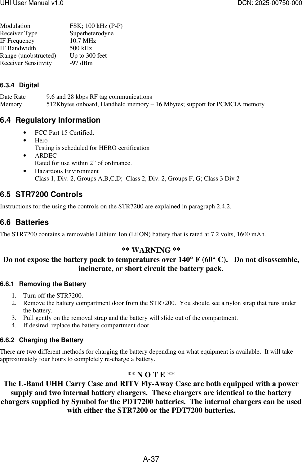 UHI User Manual v1.0  DCN: 2025-00750-000  A-37Modulation  FSK; 100 kHz (P-P) Receiver Type  Superheterodyne IF Frequency  10.7 MHz IF Bandwidth  500 kHz Range (unobstructed) Up to 300 feet Receiver Sensitivity -97 dBm  6.3.4 Digital Date Rate 9.6 and 28 kbps RF tag communications Memory  512Kbytes onboard, Handheld memory &ndash; 16 Mbytes; support for PCMCIA memory 6.4 Regulatory Information &bull; FCC Part 15 Certified. &bull; Hero Testing is scheduled for HERO certification &bull; ARDEC Rated for use within 2&rdquo; of ordinance.  &bull; Hazardous Environment Class 1, Div. 2, Groups A,B,C,D;  Class 2, Div. 2, Groups F, G; Class 3 Div 2 6.5 STR7200 Controls Instructions for the using the controls on the STR7200 are explained in paragraph 2.4.2. 6.6 Batteries The STR7200 contains a removable Lithium Ion (LiION) battery that is rated at 7.2 volts, 1600 mAh.     ** WARNING ** Do not expose the battery pack to temperatures over 140&deg;&deg; F (60&deg;&deg; C).   Do not disassemble, incinerate, or short circuit the battery pack. 6.6.1 Removing the Battery 1. Turn off the STR7200. 2. Remove the battery compartment door from the STR7200.  You should see a nylon strap that runs under the battery. 3. Pull gently on the removal strap and the battery will slide out of the compartment. 4. If desired, replace the battery compartment door. 6.6.2 Charging the Battery There are two different methods for charging the battery depending on what equipment is available.  It will take approximately four hours to completely re-charge a battery.  ** N O T E ** The L-Band UHH Carry Case and RITV Fly-Away Case are both equipped with a power supply and two internal battery chargers.  These chargers are identical to the battery chargers supplied by Symbol for the PDT7200 batteries.  The internal chargers can be used with either the STR7200 or the PDT7200 batteries.   