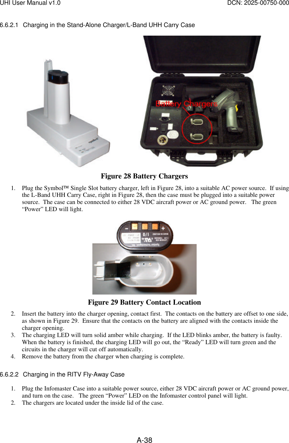 UHI User Manual v1.0  DCN: 2025-00750-000  A-386.6.2.1 Charging in the Stand-Alone Charger/L-Band UHH Carry Case                    Figure 28 Battery Chargers 1. Plug the Symbol Single Slot battery charger, left in Figure 28, into a suitable AC power source.  If using the L-Band UHH Carry Case, right in Figure 28, then the case must be plugged into a suitable power source.  The case can be connected to either 28 VDC aircraft power or AC ground power.   The green &ldquo;Power&rdquo; LED will light.   Figure 29 Battery Contact Location 2. Insert the battery into the charger opening, contact first.  The contacts on the battery are offset to one side, as shown in Figure 29.  Ensure that the contacts on the battery are aligned with the contacts inside the charger opening.   3. The charging LED will turn solid amber while charging.  If the LED blinks amber, the battery is faulty.  When the battery is finished, the charging LED will go out, the &ldquo;Ready&rdquo; LED will turn green and the circuits in the charger will cut off automatically. 4. Remove the battery from the charger when charging is complete.    6.6.2.2 Charging in the RITV Fly-Away Case  1. Plug the Infomaster Case into a suitable power source, either 28 VDC aircraft power or AC ground power, and turn on the case.   The green &ldquo;Power&rdquo; LED on the Infomaster control panel will light. 2. The chargers are located under the inside lid of the case.  