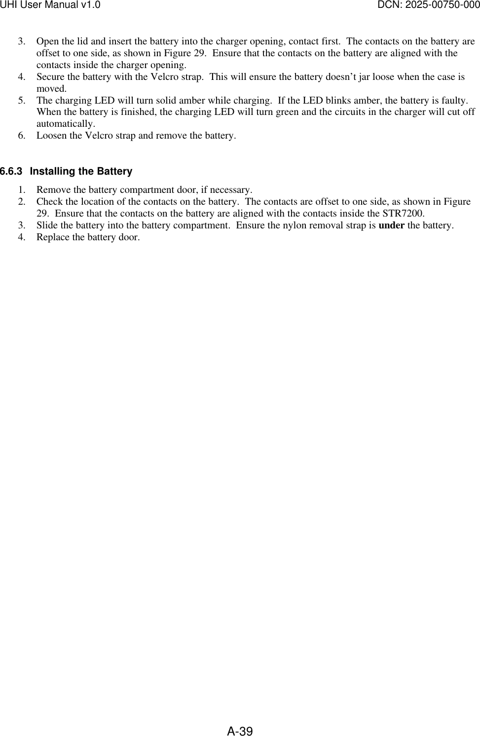 UHI User Manual v1.0  DCN: 2025-00750-000  A-393. Open the lid and insert the battery into the charger opening, contact first.  The contacts on the battery are offset to one side, as shown in Figure 29.  Ensure that the contacts on the battery are aligned with the contacts inside the charger opening.   4. Secure the battery with the Velcro strap.  This will ensure the battery doesn&rsquo;t jar loose when the case is moved. 5. The charging LED will turn solid amber while charging.  If the LED blinks amber, the battery is faulty.  When the battery is finished, the charging LED will turn green and the circuits in the charger will cut off automatically. 6. Loosen the Velcro strap and remove the battery.  6.6.3 Installing the Battery 1. Remove the battery compartment door, if necessary. 2. Check the location of the contacts on the battery.  The contacts are offset to one side, as shown in Figure 29.  Ensure that the contacts on the battery are aligned with the contacts inside the STR7200. 3. Slide the battery into the battery compartment.  Ensure the nylon removal strap is under the battery.   4. Replace the battery door. 