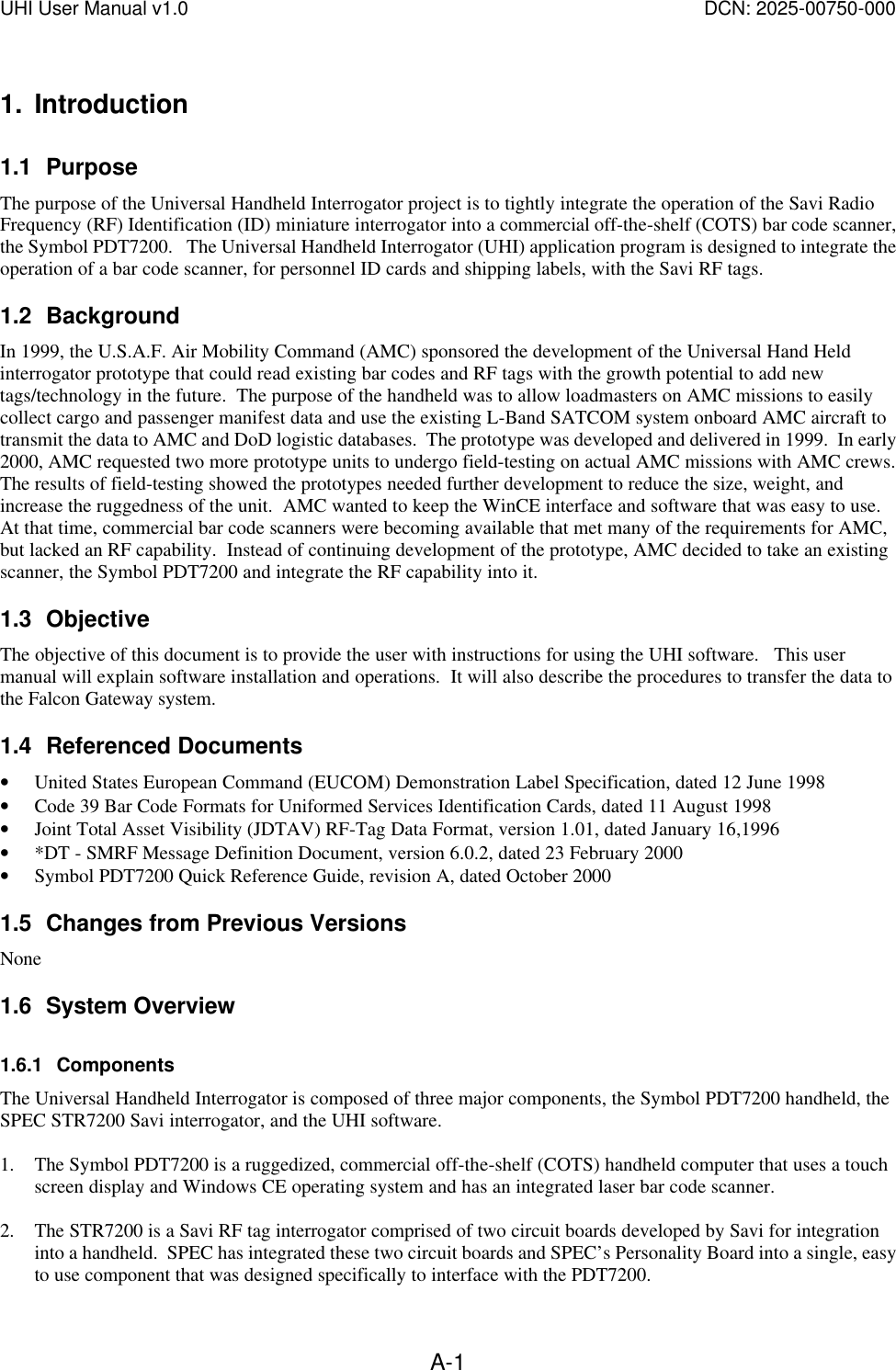 UHI User Manual v1.0  DCN: 2025-00750-000  A-11. Introduction 1.1 Purpose The purpose of the Universal Handheld Interrogator project is to tightly integrate the operation of the Savi Radio Frequency (RF) Identification (ID) miniature interrogator into a commercial off-the-shelf (COTS) bar code scanner, the Symbol PDT7200.   The Universal Handheld Interrogator (UHI) application program is designed to integrate the operation of a bar code scanner, for personnel ID cards and shipping labels, with the Savi RF tags.   1.2 Background In 1999, the U.S.A.F. Air Mobility Command (AMC) sponsored the development of the Universal Hand Held interrogator prototype that could read existing bar codes and RF tags with the growth potential to add new tags/technology in the future.  The purpose of the handheld was to allow loadmasters on AMC missions to easily collect cargo and passenger manifest data and use the existing L-Band SATCOM system onboard AMC aircraft to transmit the data to AMC and DoD logistic databases.  The prototype was developed and delivered in 1999.  In early 2000, AMC requested two more prototype units to undergo field-testing on actual AMC missions with AMC crews.  The results of field-testing showed the prototypes needed further development to reduce the size, weight, and increase the ruggedness of the unit.  AMC wanted to keep the WinCE interface and software that was easy to use.  At that time, commercial bar code scanners were becoming available that met many of the requirements for AMC, but lacked an RF capability.  Instead of continuing development of the prototype, AMC decided to take an existing scanner, the Symbol PDT7200 and integrate the RF capability into it.   1.3 Objective The objective of this document is to provide the user with instructions for using the UHI software.   This user manual will explain software installation and operations.  It will also describe the procedures to transfer the data to the Falcon Gateway system.    1.4 Referenced Documents &bull; United States European Command (EUCOM) Demonstration Label Specification, dated 12 June 1998 &bull; Code 39 Bar Code Formats for Uniformed Services Identification Cards, dated 11 August 1998 &bull; Joint Total Asset Visibility (JDTAV) RF-Tag Data Format, version 1.01, dated January 16,1996 &bull; *DT - SMRF Message Definition Document, version 6.0.2, dated 23 February 2000 &bull; Symbol PDT7200 Quick Reference Guide, revision A, dated October 2000 1.5 Changes from Previous Versions None 1.6 System Overview 1.6.1 Components The Universal Handheld Interrogator is composed of three major components, the Symbol PDT7200 handheld, the SPEC STR7200 Savi interrogator, and the UHI software.    1. The Symbol PDT7200 is a ruggedized, commercial off-the-shelf (COTS) handheld computer that uses a touch screen display and Windows CE operating system and has an integrated laser bar code scanner.    2. The STR7200 is a Savi RF tag interrogator comprised of two circuit boards developed by Savi for integration into a handheld.  SPEC has integrated these two circuit boards and SPEC&rsquo;s Personality Board into a single, easy to use component that was designed specifically to interface with the PDT7200.   
