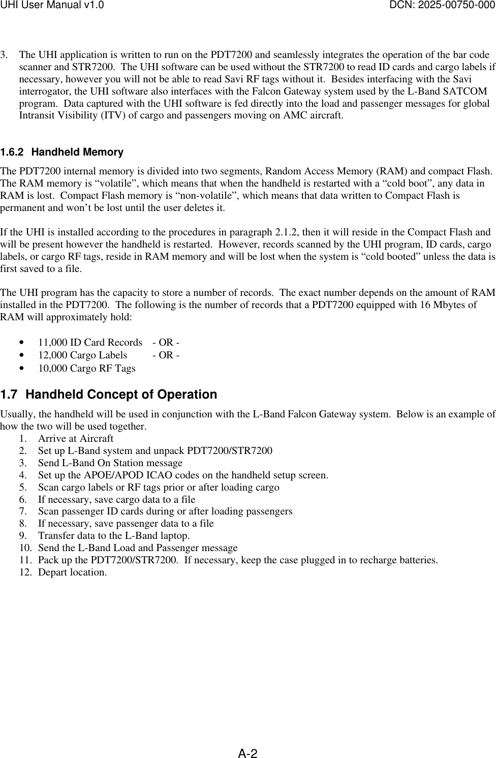 UHI User Manual v1.0  DCN: 2025-00750-000  A-2 3. The UHI application is written to run on the PDT7200 and seamlessly integrates the operation of the bar code scanner and STR7200.  The UHI software can be used without the STR7200 to read ID cards and cargo labels if necessary, however you will not be able to read Savi RF tags without it.  Besides interfacing with the Savi interrogator, the UHI software also interfaces with the Falcon Gateway system used by the L-Band SATCOM program.  Data captured with the UHI software is fed directly into the load and passenger messages for global Intransit Visibility (ITV) of cargo and passengers moving on AMC aircraft.  1.6.2 Handheld Memory The PDT7200 internal memory is divided into two segments, Random Access Memory (RAM) and compact Flash.  The RAM memory is &ldquo;volatile&rdquo;, which means that when the handheld is restarted with a &ldquo;cold boot&rdquo;, any data in RAM is lost.  Compact Flash memory is &ldquo;non-volatile&rdquo;, which means that data written to Compact Flash is permanent and won&rsquo;t be lost until the user deletes it.  If the UHI is installed according to the procedures in paragraph 2.1.2, then it will reside in the Compact Flash and will be present however the handheld is restarted.  However, records scanned by the UHI program, ID cards, cargo labels, or cargo RF tags, reside in RAM memory and will be lost when the system is &ldquo;cold booted&rdquo; unless the data is first saved to a file.    The UHI program has the capacity to store a number of records.  The exact number depends on the amount of RAM installed in the PDT7200.  The following is the number of records that a PDT7200 equipped with 16 Mbytes of RAM will approximately hold:  &bull; 11,000 ID Card Records - OR - &bull; 12,000 Cargo Labels - OR - &bull; 10,000 Cargo RF Tags  1.7 Handheld Concept of Operation Usually, the handheld will be used in conjunction with the L-Band Falcon Gateway system.  Below is an example of how the two will be used together. 1. Arrive at Aircraft 2. Set up L-Band system and unpack PDT7200/STR7200 3. Send L-Band On Station message 4. Set up the APOE/APOD ICAO codes on the handheld setup screen.  5. Scan cargo labels or RF tags prior or after loading cargo 6. If necessary, save cargo data to a file 7. Scan passenger ID cards during or after loading passengers 8. If necessary, save passenger data to a file 9. Transfer data to the L-Band laptop. 10. Send the L-Band Load and Passenger message 11. Pack up the PDT7200/STR7200.  If necessary, keep the case plugged in to recharge batteries. 12. Depart location.  